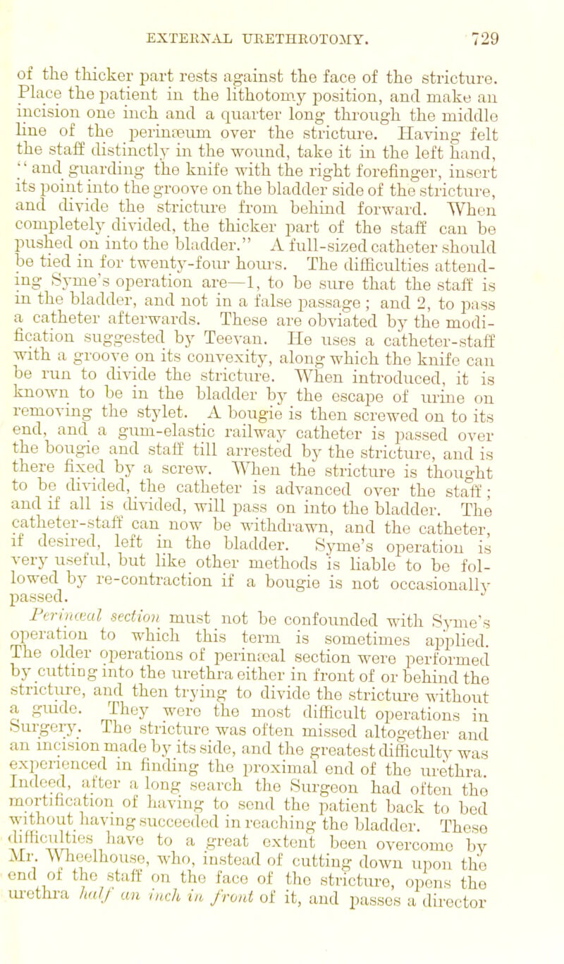 of the thicker part rests against the face of the stricture. Place the patient in the lithotomy position, and make an incision one inch and a quarter long through the middle line of the perinreum over the stricture. Having felt the staff distinctly in the wound, take it in the left hand, ;' and guarding the knife with the right forefinger, insert its point into the groove on the bladder side of the stricture, and divide the stricture from behind forward. When completely divided, the thicker part of the staff can be pushed on into the bladder. A full-sized catheter should be tied in for twenty-four hoiu's. The difficulties attend- ing Syme's operation are—1, to be sure that the staff is m the bladder, and not in a false passage ; and 2, to pass a catheter afterwards. These are obviated by the modi- fication suggested by Teevan. He uses a catheter-stafE with a groove on its convexity, along which the knife can be run to divide the stricture. When introduced, it is known to be in the bladder by the escape of urine on removing the stylet. A bougie is then screwed on to its end, and a gum-elastic railway catheter is passed over the bougie and staff till arrested by the stricture, and is there fixed by a screw. When the stricture is thought to be divided, the catheter is advanced over the staff • and if all is divided, will pass on into the bladder. The catheter-staff can now be withcbawn, and the catheter, if desired, left in the bladder. Syme's operation is very useful, but like other methods is liable to be fol- lowed by re-contraction if a bougie is not occasionally passed. Fcrlnceal section must not be confounded with Syme's operation to which this term is sometimes applied. The older operations of perinfcal section were performed by cutting into the urethra either in front of or behind the stricture, and then trying to divide the strictui-e without a giude. They were the most difficult operations in burgeiy. The stricture was often missed altogether and an mcision made by its side, and the greatest difficulty was experienced m finding the proximal end of the urethra Indeed, after a long search the Surgeon had often the mortification of having to send the patient back to bed without liavmg succeeded in reaching the bladder. These diHiwilties have to a great extent been overcome by Mr. \VheeIhouse, who, instead of cutting down upon the end of the staff on the face of the stricture, opens the lu-ethra hulj an inch in front of it, and passes a director