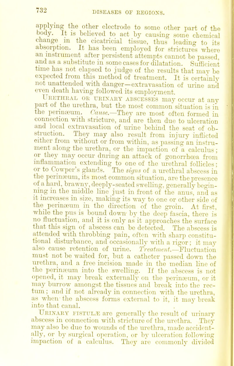 applying the other electrode to some other part of the body. It IS believed to act by causing some chemical change m the cicatricial tissue, thus leading to its absorption. It has been employed for strictures where an instrument after persistent attempts cannot be passed, and as a substitute in some cases for dilatation. Sufficient time has not elapsed to judge of the results that may be expected from this method of treatment. It is certainly not unattended with danger—extrayasation of urine and even death having followed its employment. Ueetheal or ueixary abscesses may occur at any part of the urethra, but the most common situation is in the permfeum. Cnuse.—Thej are most often formed in connection with stricture, and are then due to ulceration and local extravasation of urine behind the seat of ob- struction. They may also result from injury inflicted either from without or from within, as passing an instru- ment along the urethra, or the impaction of a calculus ; or they may occur- during an attack of gonon-hcea from inflammation extending to one of the urethral follicles; or to Cowper's glands. The signs of a m-ethral abscess in the perinceum, its most common situation, are the presence of a hard, brawny, deeply-seated swelling, generally begin- ning in the middle line just in fi-ont of the anus', and as it increases in size, making its way to one or other side of the perinasum in the direction of the groin. At first, while the jnis is bound down by the deep fascia, there is no fluctuation, and it is only as it approaches the surface that this sign of abscess can be detected. The abscess is attended with throbbing pain, often with sharp constitu- tional disturbance, and occasionally witli a rigor; it may also cause retention of urine. 7Ve(7<H?e;ii'.—Fluctuntioii must not be waited for, but a catheter passed down the urethra, and a free incision made in the median line of the perina3um into the swelling. If the abscess is not opened, it may break externally on the perinannn, or it may buri-ow amongst the tissues and break into tlie rec- tum ; and if not already in connection with the urethra, as when-the abscess forms external to if, it may break into that canal. UuiNARY EISTUL.T: are generally the result of urinary abscess in connection with stricture of the urethra. Thcy may also bo due to wounds of the urethra, made accident- ally, or by surgical o]ierati()n, or by ulceration following impaction of a calculus. They are coinmonly divided