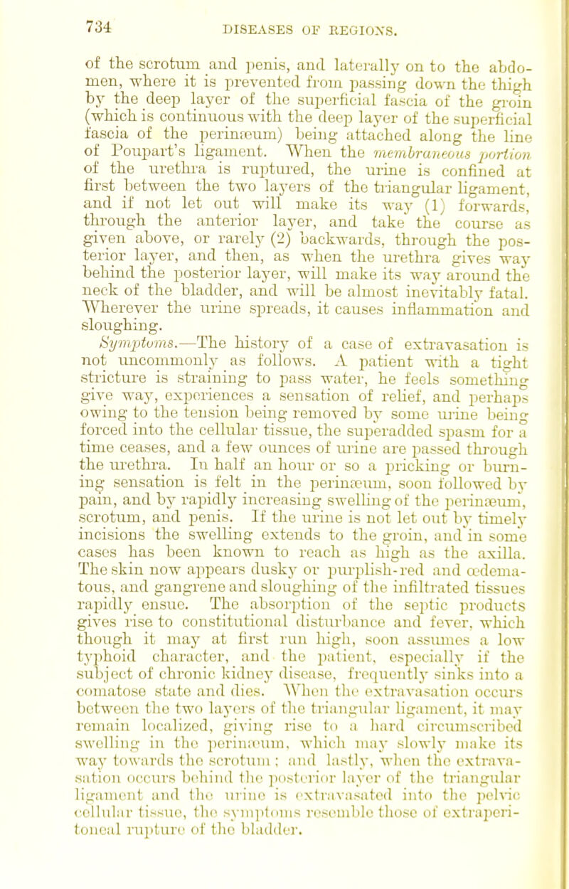 of the scrotum and penis, and laterallj- on to the abdo- men, where it is prevented from passing down the thigh bj^ the deep layer of the superficial fascia of the groin (which is continuous with the deep layer of the superficial fascia of the perineeum) being- attached along the line of Poupart's ligament. When the mtmhruneous portion of the lu-ethra is ruptured, the urine is confined at first between the two layers of the triangular ligament, and if not let out will make its way (1) forwards,' through the anterior layer, and take the' course as given above, or rarely (2) backwards, through the pos- terior layer, and then, as when the urethra gives waj^ behind the posterior layer, will make its way around the neck of the bladder, and will be almost inevitably fatal. Wherever the urine spreads, it causes inflammation and sloughing. Symptoms.—The history of a case of extravasation is not uncommonly as follows. A patient ■«'ith a tight .stricture is straining to pass water, he feels something give way, experiences a sensation of relief, and perhaps owing to the tension being removed by some urine being forced into the cellular tissue, the superadded spasm for a time ceases, and a few ounces of luine are passed tlu'ough the lu-ethra. In half an hour or so a pricking or burn- ing sensation is felt in the perinfeum, soon Ibllowed hy pain, and hy rapidly increasing swelling of the perinasuni, scrotum, and penis. If the urine is not let out by timely incisions the swelling extends to the groin, and in some cases has been known to reach as high as the axilla. The skin now appears dusky or piu-plish-red and a'dema- tous, and gangrene and sloughing of the infiltrated tissues rapidl}^ ensue. The absorption of the septic products gives rise to constitutional disturbance and fever, which though it may at first run high, soon assiunes a low typhoid character, and the patient, especially if the subject of chronic kidney disease, frequently sinks into a comatose state and dies. When the extravasation occurs between the two laj'crs of the triangular ligament, it may remain localized, gi^■ing rise to a hard circumsciibed swelling in the i3crin;oum, which may slowlj^ make its way towards the scrotum ; and lastly, when tlic extrava- sation occurs behind tlie posterior layer of the triangular ligament and tlio urine is ('xtravasatcd into the pelvic, cellular tissue, the syinptduis rost'mble tliosc of extraperi- toneal rupture of the bladder.