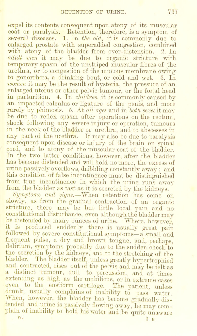 expel its contents consequent iii^on atony of its nmscnlar coat or paralysis. Eetention, therefore, is a symj)toni of several diseases. 1. In the old, it is commonly clue to enlarged prostate with superadded congestion, combined with atony of the bladder from over-distension. 2. In ndult men it may be due to organic strictiu'e with temporary spasm of the unstrij^ed muscular fibres of the urethra, or to congestion of the mucous membrane owing to gonorrhcca, a drinking bout, or cold and wet. 3. In women it may be the result of hysteria, the jn-essure of an enlarged uterus or other pelvic tumour, or the fcctal head in parturition. 4. In cliihlrcn it is commonlj^ caused by an impacted calculus or Hgature of the penis, and more rarely b}' phimosis. 5. At all ages and in both sexes it may be due to reflex spasm after operations on the rectum, shock following any severe injury or operation, tumours in the neck of the bladder or urethra, and to abscesses in any part of the urethra. It may also be due to paralysis consequent upon disease or injiuy of the brain or spinal cord, and to atony of the muscular coat of the bladder. In the two latter conditions, however, after the bladder hap become distended and will hold no more, the excess of urine passively overflows, dribbling constantly away ; and this condition of false incontinence must be distinguished from true incontinence in which the urine runs away from the bladder as fast as it is secreted by the kidneys. tiymptoms and signs.—When retention has come on slowly, as from the gradual contraction of an organic stricturethere may be but little local pain and no constitutional disturbance, even although the bladder may be distended by many ounces of urine. N-V^iere, however, it is produced suddenly there is usually great pain followed by severe constitutional symptoms— a small and freqiient pulse, a dry and brown tongue, and, perhaps, delirium, symptoms probably duo to the sudden check to the secretion by the kidneys, and to the stretching of the bladder. The bladder itself, unless greatly hypertrophied and contracted, rises out of the pelvis and may be felt as a distinct tumour, dull to percussion, and at times extending as high as the umbilicus, or in extreme cases even to the onsiform cartilage. The patient, unless drunk, usually complains of iiia,bility to pass water. When, however, the bladder has become gradually dis- tended and urine is passively flowing away, ho may com- plain of inability to hold his water and be quite tmawaro