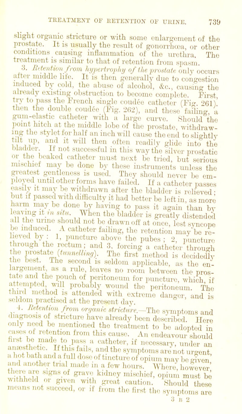 slight organic strictui'e or with some enlargement of the prostate. It is usually the result of gonorrhoea, or other concbtions causmg inflammation of the urethra. The treatment is similar to that of retention from spasni. 3. Bdention from hypertrophy of the prostate only occurs after middle life. It is then generally due to congestion induced by cold, the abuse of alcohol, &c., causing the already existing obstruction to become complete. Fii-st, try to pass the French single coudee catheter (Fio- 961) then the double coudee (Fig. 262), and these faflins a gum-elastic catheter with a large curve. Should the point hitch at the middle lobe of the prostate, withdraw- ing the stylet for half an inch will cause the end to.sHo-htly tilt up, and It will then often readily glide into the bladder If not successful in this way the silver prostatic or the beaked catheter must next be tried, but serious mischief may be done by these instruments imless the greatest gentleness is used. They should never be em- ploved until other forms have failed. If a catheter passes easily it may be withdrawn after the bladder is relieved; but if passed with difficulty it had better be left in, as more harm may be done by having to pass it again than by leaving it ni situ. When the bladder is greatly distended all the urine should not be drawn off at once, lest syncope be induced. A catheter failing, the retention may be re- lieved by . 1, punctm-e above the pubes ; 2, puncture hrough the rectum; and 3, forcing a catheter throu^^h the v^-ostate {timneHmg). The first method is decidedly the best. The second is seldom applicable, as the en- largement, as a rule, leaves no room between the pros- tate and tne pouch of peritoneum for puncture, which if attempted will probably wound the peritoneum. The third method is attended mth extreme danger, and is seldom practised at the present day. 4. Eetention from organic stricture.s^anptoms and diagnosis of stricture have already been described. Here only need be mentioned the treatment to be adopted in cases of retention from this cause. An endeavom- should first be made to j.ass a catheter, if necessary, under an anros hotio. If this fails, and the sjanptoms are\ o u ent a hot bath and a full dose of tincture of opium may be gi^^on and another trial made m a few hours. Whru-e however' there are signs of grave kidney mischief, oj.ium must be withheld or given witli great caution. Should these inouns not succeed, or if hom the fi.vst tlie symptoms are