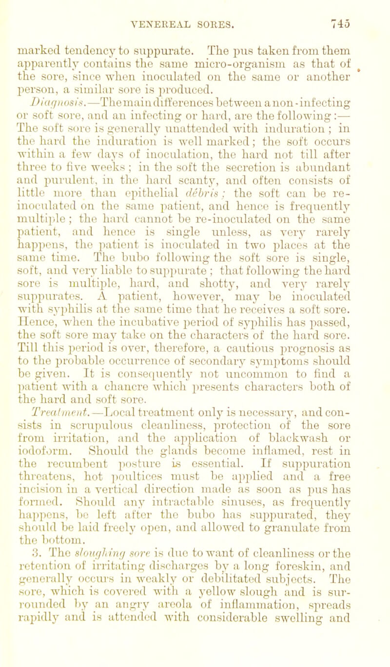 marked tendency to su^jptu'ate. The pns taken from them apparently contains the same micro-organism as that of the sore, since when inoculated on the same or another person, a similar sore is produced. Diagnosis.—Themain differences between anon-infecting or soft sore, and an infecting or hard, are the following:— The soft sore is generallj' unattended with induration ; in the hard the induration is well marked; the soft occurs within a few days of inoculation, the hard not till after three to five weeks ; in the soft the secretion is abundant and purulent, in the hard scant_y, and often consists of little more than epithelial debris : the soft can be re- inoculated on the same patient, and hence is frequentlj^ multiple; the hard cannot be re-inoculated on the same patient, and hence is single imless, as very rarely happens, the patient is inoculated in two places at the same time. The bubo following the soft sore is single, soft, and very liable to suppurate ; that following the hard sore is multiple, hard, and shotty, and very rarelj* suppurates. A patient, however, may be inoculated with syphilis at the same time that he receives a soft sore. Hence, when the incubative 2>eriod of s}q)hilis has passed, the soft sore may take on the characters of the hard sore. Till this period is over, therefore, a cautious prognosis as to the i:)robable occurrence of secondary symjitoms should be given. It is consequently not uncommon to find a patient with a chancre which presents characters both of the hard and soft sore. Trealiiu'id.—Local treatment only is necessary, and con- sists in scrupulous cleanliness, protection of the sore from irritation, and the aj^plication of blackwash or iodoform. Should the glands become inflamed, rest in the recumbent posture is essential. If siqipuration threatens, hot poultices must be applied and a free incision in a vertical direction made as soon as pus has formed. Should any intractalile sinuses, as frequentl}' happens, bo left after the bubo has suppurated, they should be laid freely open, and allowed to granulate from the bottom. .3. The sioufjJi inrj sore is duo to want of cleanliness or the retention of irritating discharges by a long foreskin, and generally occui's in weakly or debilitated subjects. The sore, which is covered with a yellow .slough and is sur- I'oiuided by an angry areola of inflammation, spreads rapidly and is attended with considerable swelling and