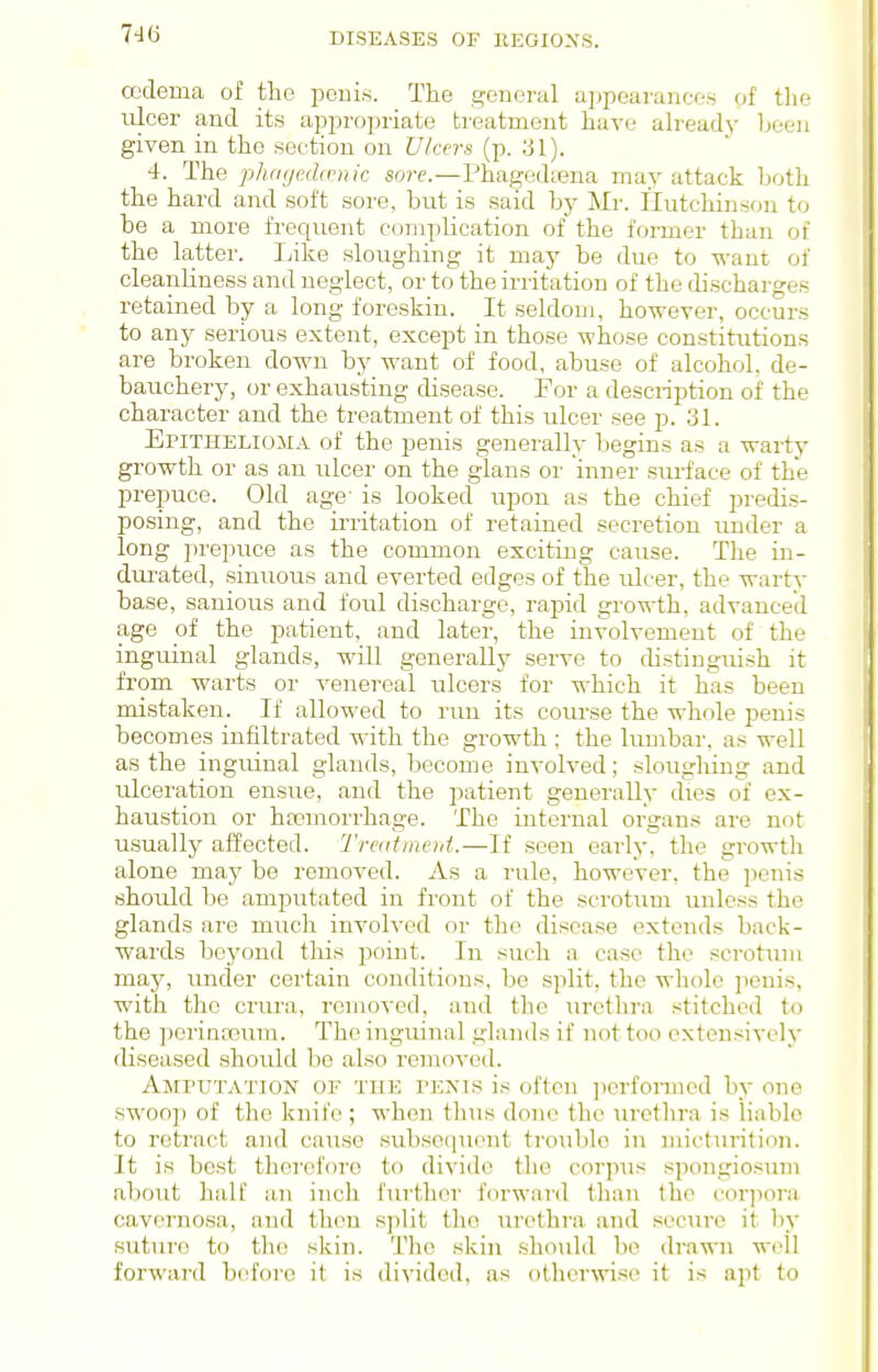 oedema of the pouis. The general ai)poarance.s of the nicer and its appropriate treatment have ah'eady been given in the section on Vkcrs (p. ;jl). 4. The pluKjedd-nk sore.—Phagediena may attack both the hard and soft sore, but is said by Mr. Hutchinson to be a more frequent complication of the former than of the latter. Like sloughing it may be due to want of cleanliness and neglect, or to the irritation of the discharges retained by a long foreskin. It seldom, however, occurs to any serious extent, except in those whose constitutions are broken down by want of food, abuse of alcohol, de- bauchery, or exhausting disease. For a descnption of the character and the treatment of this ulcer see p. 31. Epithelioma of the penis generally begins as a warty growth or as an ulcer on the glans oi' inner sm-face of the prepuce. Old age- is looked upon as the chief predis- posing, and the irritation of retained secretion under a long prepuce as the common exciting cause. The in- durated, sinuous and everted edges of the ulcer, the wartv base, sanious and foul discharge, rapid growth, advanced age of the patient, and later, the involvement of the inguinal glands, will generally serve to distinguish it from warts or venereal ulcers for which it has been mistaken. If allowed to run its course the whole penis becomes infiltrated with the growth ; the lumbar, as well as the inguinal glands, become involved; sloughing and ulceration ensue, and the patient generally dies of ex- haustion or hajmorrhage. The internal organs are not usually affected. Traitmcnt.—If seen early, the growtli alone may be removed. As a rule, however, the penis should be amputated in front of the scrotum unless the glands are much involved or the disease extends back- wards beyond this point. In such a case the scrotum may, under certain conditions, be split, the wliole ]wnis, with the crura, removed, and the urethra stitched to the perinajum. The inguinal glands if not too extensively diseased should be also removed. AjiruTATioN OF THE PENIS is often ])erfornied by one swoop of the knife ; when tlius done the urethra is liable to retract and cause subse(|uent trouble in micturition. It is best therefore to divide the corpTis spongiosum about half an inch fiu'ther forward than the cor]iora cavernosa, and then split the urethra and secure it hy suture to the skin. The skin should be dra\^ni well forward before it is divided, as otherwise it is apt to