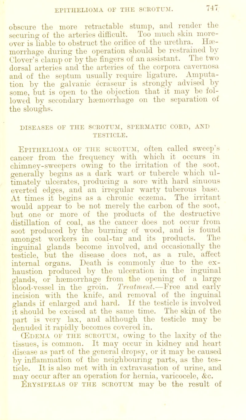 EPITHELIOMA OF THE SCEOTUM. obscm-e the more retractable stump, and render the securing of the arteries difficult. Too much skin more- over is liable to obstruct the orifice of the urethra. Hae- morrhage during the operation should be restrained by Clover's clamp or by the fingers of an assistant. The two dorsal arteries and the arteries of the corpora cavernosa and of the septum usually require hgature. Amputa- tion by the galvanic ecraseru- is strongly advised by some, but is open to the objection that it may be fol- lowed by secondary htemori'hage on the separation of the sloughs. DISEASES OF THE SPROTUil, SI'EEIIATIC CORD, AKD TESTICLE. Epithelioma of the scrotum, often called sweep's cancer from the frec^uency with which it occurs in chimney-sweepers owing to the ii'ritation of the soot, generally begins as a dark wart or tubercle which ul- timately ulcerates, producing a sore with hard sinuous everted edges, and an irregular warty tuberous base. At times it begins as a chronic eczema. The iiritant would ajjpear to be not merely the carbon of the soot, but one or more of the products of the destructive distillation of coal, as the cancer does not occur from soot produced by the bra-ning of wood, and is found amongst workers in coal-tar and its products. The inguinal glands become involved, and occasionally the testicle, but the disease does not, as a rule, affect internal organs. Death is commonly due to the ex- haustion produced by the ulceration in the ingmnal glands, or heemorrhage from the opening of a large blood-vessel in the groin. Tn-atment.—Free and early incision with the knife, and removal of the inguinal glands if enlarged and hard. If the testicle is involved it should be excised at the same time. The skin of the part is very lax, and although the testicle may be denuded it rapidly becomes covered in. (EDEitA OF the scrotum, owing to the laxity of the tissues, is common. It may occur in kidney and heart disease as part of the general dropsy, or it may be caused by infiammation of the neighbouring parts, as the tes- ticle. It is also met with in extravasation of mine, and may occur after an operation for hernia, varicocele, &c. Erysipelas of the scrotum may be the result of