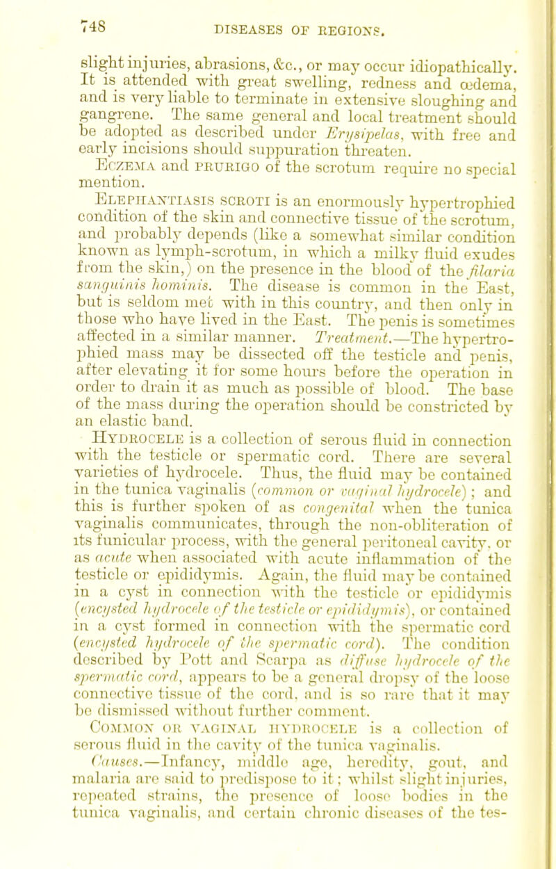 slight mjuries, abrasions, &c., or may occur idiopathicalh'. It IS attended with great swelling,'^ redness and a'dema, and is very liable to terminate in extensive sloughing and gangrene. The same general and local treatment should be adojoted as described under Erysipelas, with free and early incisions should suppuration thi-eaten. Eczema and prurigo of the scrotum require no special mention. Elephantiasis scroti is an enormously hypertrophied condition of the skin and connective tissue of the scrotum, and probably depends (like a somewhat similar condition known as Ijmiph-scrotum, in which a milkv fluid exudes from the skin,) on the presence in the blood of iha filaria sanguinis hominis. The disease is common in the East, but is seldom met with in this country, and then only in those who have lived in the East. The penis is sometimes affected in a similar manner. Treatment.—The hypertro- I)hied mass may be dissected off the testicle and penis, after elevating it for some hours before the operation in order to drain it as much as possible of blood. The base of the mass during the operation should be constricted by an elastic band. Hydrocele is a collection of serous fluid in connection with the testicle or spermatic cord. There are several varieties of hydrocele. Thus, the fluid may be contained in the tunica vaginalis {common or raqimd hydrocde); and this_ is further spoken of as congenital when the tanica vaginalis communicates, through the non-obliteration of its funicular process, with the general peritoneal cavity, or as acute when associated with acute inflammation of the testicle or epididymis. Again, the fluid maybe contained in a cyst in connection -n-ith the testicle or epididymis {encysted Jujdrocele of the testicle or epididymis), or contained in a cj^st formed in connection with the s]')crmatic cord {encysted hydrocele of Uie spermatic cord). The condition described by I'ott and Scarpa as dijfii.'ie hydrocele of the spermatic card, appears to be a general dropsy of the loose connective tissue of the cord, and is so rare that it may bo di.smissed without further comment. CoMMOx oil VAGiXAL HYDROCELE is a Collection of serous fhiid in the cavity of the tunica vaurinalis. Causes.—Infancy, middle age, heredity, gout, and malaria arc said to predisiioso to it; wliilst slight injuries, repeated strains, the liresence of loose bodies in the tunica vaginalis, and certain chronic diseases of the tes-