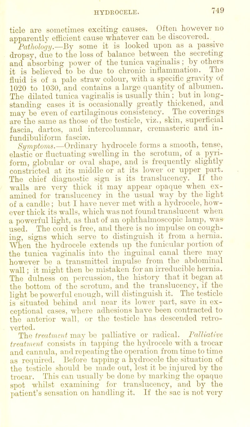 HYDROCELE. tide are sometimes exciting causes. Often however no apparently efficient cause whatever can he discovered. Fathology.—By some it is looked upon as a passive dropsy, due to the loss of balance between the secreting and absorbing power of the tunica vaginalis ; by others it is believed to be due to chronic iuilammation. _ The fluid is of a pale straw colour, with a specific gravity of 1020 to 1030, and contains a large quantity of albumen. The dilated tunica vaginalis is usually thin; but in long- standing cases it is occasionally greatly thickened, and may be even of cartilaginous consistency. The coverings are the same as those of the testicle, viz., skin, superficial fascia, dartos. and intercolumnar, cremasteric and in- fundibuliform fascite. Symptoms.—Ordinary hydrocele forms a smooth, tense, elastic or fluctuating sweUing in the scrotum, of a ppi- form, globular or oval shape, and is frequently slightly constiicted at its middle or at its lower or upper part. The chief diagnostic sign is its translucency. If the walls are very thick it may appear opaque when ex- amined for translucency in the usual way by the light of a candle ; but I have never met with a hydrocele, how- ever thick its walls, which was not found translucent when a powerful light, as that of an ophthalmoscopic lamp, was used. The cord is free, and there is no impulse on cough- ing, signs which serve to distinguish it from a hernia. When the hydrocele extends up the funicular portion of the tunica vaginalis into the inguinal canal there may however be a transmitted impulse from the abdominal wall; it might then be mistaken for an irreducible hernia. The dulness on percussion, the history that it began at the bottom of the scrotum, and the translucency, if the light be powerful enough, will distinguish it. The testicle is situated behind and near its lower part, save in ex- ceptional cases, where adhesions have been contracted to the anterior wall, or the testicle has descended retro- verted. The treatment may bo palliative or radical. Palltaiive ireatme7it consists in tapping the hydrocele with a trocar and cannula, and repeating the operation from time to time as required. Before tapping a hydrocele the situation of the testicle should be made out, lest it be injured by the trocar. This can usually be done by marking the opaque spot whilst examining for translucency, and by the patient's sensation on handling it. If the sac is not veiy