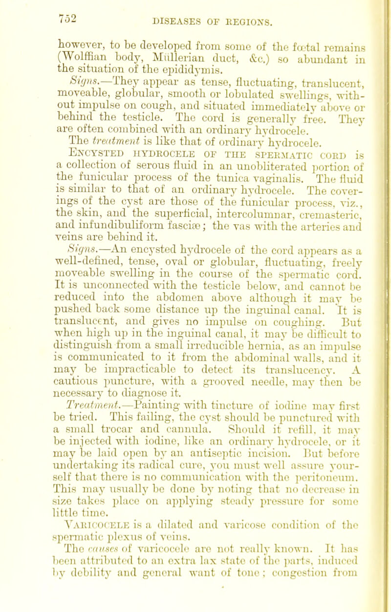 however, to be developed fi-om some of the fajtal remains (Wolffian body, Miillerian duct, &c.) so abmidant in the situation of the ejDididj-mis. Signs.—They appear as tense, fluctuating, translucent, moveable, globular, smooth or lobulated swellings, with- out impulse on cough, and situated immediately'above or behind the testicle. The cord is generally free. They are often combined with an ordinary hydrocele. The traitment is like that of ordinary hydrocele. EjfCYSTED HYDROCELE OF THE SPERMATIC COED is a collection of serous fluid in an unobliterated portion of the funicular process of the tunica vaginalis. The fluid is similar to that of an ordinary hydrocele. The cover- ings of the cyst are those of the fiinicular process, viz., the skin, and the superflcial, intercolumnar, cremasteric, and infundibuliform fascia?; the vas with the arteries and veins are behind it. Signs.—An encysted hydrocele of the cord appears as a well-defined, tense, oval or globular, fluctuating, freely moveable swelling in the course of the spermatic cord. It is unconnected with the testicle below, and cannot be reduced into the abdomen above although it may be pushed back some distance up the inguinal canal. It is translucent, and gives no impulse on coughing. But when high up in the inguinal canal, it may be difficult to distinguish from a small irreducible hernia', as an impidse is communicated _ to it from the abdominal walls, and it may be impracticable to detect its translucency. A cautious puncture, with a gi-ooved needle, may then be necessary to diagnose it. Treatment.—Painting with tincture of iodine may first be tried. This failing, the cyst should be punctured with a small trocar and cannula. Should it refill, it mav be injected with iodine, like an ordinary hydrocele, or it may be laid open by an antiseptic incision. 1 Uit befoi-e undertaking its radical cure, you must vcoW assure your- self that there is no communication with the ]ioritoncum. This may usually bo done by noting that no decrease in size takes ^\u.cq on applying steady in-ossure for some little time. YakicoC'ELE is a dilated and varicose condition of the sjiermatic plexus of veins. The anises of varicocele are not really known. It lias been attributed to an extra lax state of the ])arts, induced by dcbilitj' and general want of tone ; congestion from