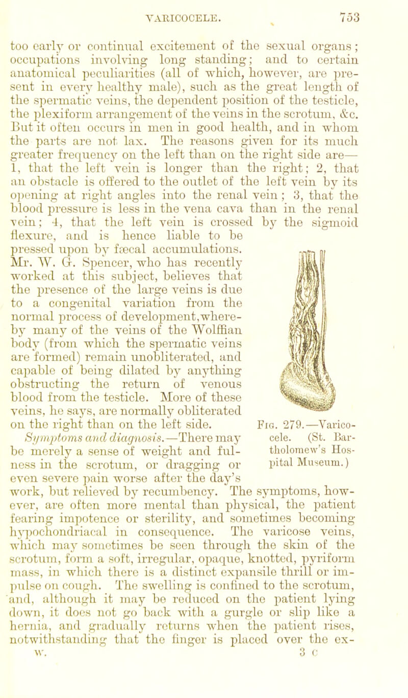 too early or continual excitement of the sexual organs; occupations invohdng long standing; and to certain anatomical peculiarities (all of which, however, are pre- sent in every healthy male), such as the great length of the spermatic veins, the dependent position of the testicle, the plexiforui arrangement of the A'eins in the scrotum, &c. But it often occurs in men in good health, and in whom the parts are not lax. The reasons given for its much greater frequency on the left than on the right side are— 1, that the left vein is longer than the right; 2, that an obstacle is offered to the outlet of the left vein by its o])ening at right angles into the renal vein; 3, that the blood pi'essure is less in the vena cava than in the renal vein; 4, that the left vein is crossed bj^ the sigmoid flexure, and is hence liable to be pressed upon by fcecal accumulations. Mr. W. Gr. Spencer, who has recentlj' worked at this subject, believes that the presence of the large veins is due to a congenital variation from the normal process of development,where- bj' many of the veins of the Wolffian body (from which the spermatic veins are formed) remain unobliterated, and capable of being dilated by anything obstructing the return of venous blood from the testicle. More of these veins, he says, ai-e normally obliterated on the right than on the left side. Fig. 279.—Varico- Si/mjitoms and diagnosis.—There may cele. (St. Bar- be merely a sense of weight and ful- tholomew's Ho.s- ness in the scrotum, or dragging or intal Museum.) even severe pain worse after the day's work, but relieved by recumbency. The symptoms, how- ever, are often more mental than physical, the patient fearing impotence or sterility, and sometimes becoming hjijochondriacal in consequence. The varicose veins, which may sometimes be seen through the skin of the scrotum, form a soft, irregular, ojDaque, knotted, pyriform mass, in which there is a distinct expansile thrill or im- pulse on cough. The swelling is confined to the scrotum, and, although it may be reduced on the patient lying down, it does not go back with a gurgle or .slip like a hernia, and gradually returns when the patient rises, notwithstanding that the finger is j)laced over the ex- w. ' 3 c