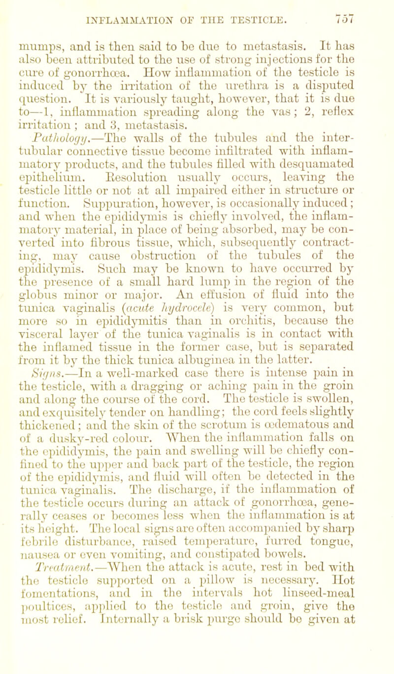 INFLAMMATION' OF THE TESTICLE. mumps, and is then said to be due to metastasis. It has also been attributed to the use of strong injections for the cure of gonorrhoea. How inflammation of the testicle is induced by the in-itation of the urethra is a disputed question. It is variously taught, however, that it is due to—1, inflammation spreading along the vas; 2, reflex irritation ; and 3, metastasis. Futhologij.—The walls of the tubules and the inter- tubular connective tissue become infiltrated with inflam- matory products, and the tubules filled with desquamated epithelium. Eesolution usually occui's, leaving the testicle little or not at all impaired either in structiu'e or function. Suppm'ation, howevei', is occasionally induced; and when the epididjonis is chiefly involved, the inflam- matory material, in place of being absorbed, may be con- verted into fibrous tissue, which, subsequently contract- ing, may cause obstruction of the tubules of the epididymis. Such may be known to have occurred by the presence of a small hard lump in the region of the globus minor or major. An effusion of fluid into the timica vaginalis {acute hydruccle) is very common, but more so in epididymitis than in orchitis, because the visceral layer of the timica vaginalis is in contact with the inflamed tissue in the former case, but is separated from it by the thick tunica albuginea in the latter. Sifjns.—In a well-marked case there is intense pain in the testicle, with a di'agging or aching pain in the groin and along the course of the cord. The testicle is swollen, and exc[uisitely tender on handling; the cord feels slightly thickened; and the skin of the scrotum is oodematous and of a dusky-red colour. When the inflammation falls on the epididymis, the pain and swelling will be chiefly con- fined to the upper and back part of the testicle, the region of the epididymis, and fluid will often be detected in the tunica vaginalis. The discharge, if the inflammation of the testicle occurs during an attack of gonorrhoea, gene- rally ceases or becomes less when the inflammation is at its height. The local signs are often accompanied by sharp febrile disturbance, raised temperature, fiuTcd tongue, 7iausea or even vomiting, and constipated bowels. Trmtraent.—When the attack is acute, rest in bed with the testicle supported on a pillow is necessary. Hot fomentations, and in the intervals hot linseed-meal ])()ultices, applied to the testicle and groin, give the most relief. Internally a brisk purge should bo given at