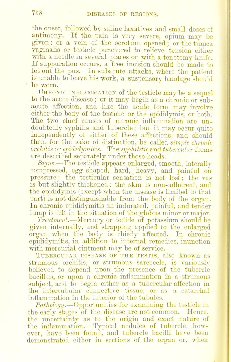 the onset, followed by saline laxatives and small doses of antimony. If the pain is verj- severe, opium may be given; ov a vera of the scrotum opened; or the tunica vaginalis or testicle punctui-ed to relieve tension either with a needle in several places or with a tenotomy knife. If suppuration occurs, a free incision should be made to let out the pus. In subacute attacks, where the patient is unable to leave his work, a suspensory bandage should be worn. Cheonic ij^flammation of the testicle may be a sequel to the acute disease; or it may begin as a chi-onic or sub- acute affection, and like the acute form ma}- involve either the body of the testicle or the epididii-mis, or both. The two chief causes of chronic inflammation are un- doubtedly syphilis and tubercle; but it may occm- quite independently of either of these affections^ and should then, for the sake of distinction, be called s/???/;?e c//?-o/(/c orchitis or epididymitis. The sijjyh iHtic and tubercular forms are described separately under those heads. Signs.—The testicle appears enlarged, smooth, laterally compressed, egg-shaped, hard, heavy, and painful oil pressure; the testicular sensation is not lost; the vas is but slightly thickened; the skin is non-adherent, and the epidid5^mis (except when the disease is limited to that part) is not distinguishable from the body of the organ. In chronic epididj-mitis an indurated, i^ainful, and tender lump is felt in the situation of the globus minor or major. Treatment.—Mercury or iodide of potassium should be given internall}^ and strapping applied to the enlai-ged organ when the body is chiefly affected. In chronic epididjmiitis, in addition to internal remedies, inunction with mercurial ointment may be of service. TUBERCULAll DISEASE OF THE TESTIS, also knOWU as strumous orchitis, or strumous sarcocelo, is variously believed to depend upon the presence of the tubercle bacillus, or upon a chronic inflammation in a strumous subject, and to begin cither as a tubercular affection in the intertubular connective tissue, or as a catarrhal inflammation in the interior of the tubules. Prt/V^nAY/;/.—Ojiportunitics for examining the testicle in the (!arly stages of the disease arc not common. Hence, the uncertainty as to tlu^ origin and exact nature of the inilammation. Typical nodules of tubercle, how- over, have been found, and tubercle bacilli liave been demonstrated either in sections of the organ oi-. when