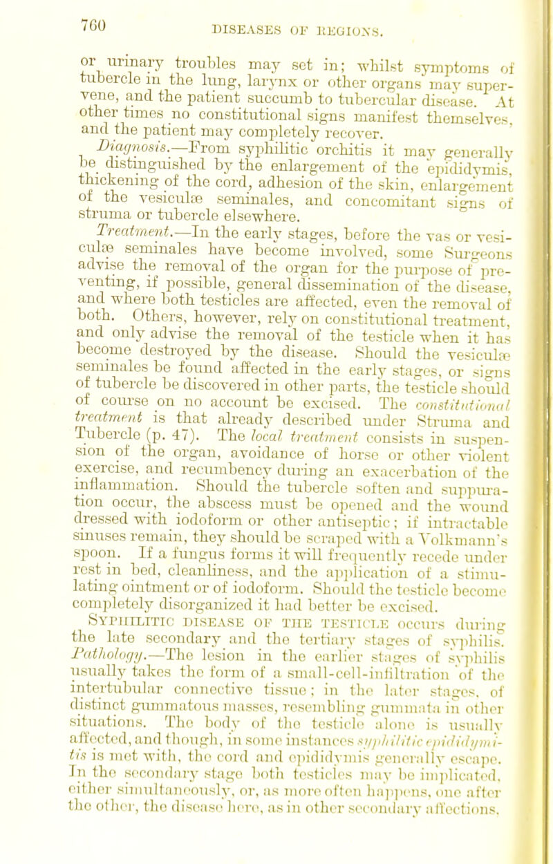 or nnnary troubles may set in; whilst symptoms of tubercle m the lung, larynx or other organs may super- vene, and the patient succumb to tubercular disease. At other times no constitutional signs manifest themselves, and the jJatient may completely recover. Biag^iosis.—'Fvom syphilitic orchitis it may generallv be_ distinguished by the enlargement of the epi(lidvmi&' thickening of the cord, adhesion of the skin, enlargement of the vesicula3 seminales, and concomitant si^ns of struma or tubercle elsewhere. ° Treatment.—In the early stages, before the vas or vesi- culse seminales have become involved, some Surgeons advise the removal of the organ for the pm-pose oi' pre- venting, if possible, general dissemination of the disease, and where both testicles are affected, even the removal of both. Others, however, rely on constitutional treatment, and only advise the removal of the testicle when it has become destroyed by the disease. Should the vesicula:' seminales be found affected in the early stages, or si-ns of tubercle be discovered in other parts, the testicle should of com-se on no account be excised. The constitidiiniul treatment is that already described rmder Struma and Tubercle (p. 47). The local treatment consists in suspen- sion of the organ, avoidance of horse or other violent exercise, and recumbency during an exacerbation of the inflammation. Should the tubercle soften and suppm-a- tion occur, the abscess must be opened and the wound dressed with iodoform or other antiseptic; if intractable sinuses remain, they should be scraped with a ^'olkmann's spoon. If a fungus forms it will frequently recede under rest in bed, cleanliness, and the apjilicatiou of a stimu- lating ointment or of iodoform. Should the testicle become completely disorganized it had better be excised. Sypuilitic disease of the testicle occurs during the late secondary and the tertiary stages of s\-]ihilis. Fatliology.—The lesion in the earlier stiiges of syjiliilis usually takes the form of a small-cell-iuiiltration 'of tlio intertubular connective tissue; in the later stages, of distinct giunmatous masses, resombliug gummnta in otlior situations. The body of the tcstich; alone is usually affected, and though, in some instances ■ti//i/iilific epididymi- tis is met witli, the cord and (>]iididyniis generallv escape. In the secondary stage both tesiiclCs may be iini)licated, either siniuK.'nicously, or, as more often hap])('ns, one after the other, the disease hen?, as in other secondary affections.