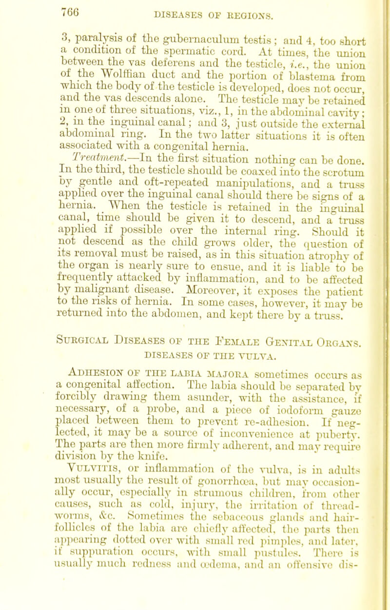 3, paralysis of the gubernaculum testis ; and 4, too short a condition of the spermatic cord. At times, the union between the vas deferens and the testicle, i.e., the union of the Wolffian duct and the portion of blastema from which the body of the testicle is developed, does not occur, and the vas descends alone. The testicle mav be retained m one of three situations, viz., 1, in the abdominal cavity; 2, m the inguinal canal; and 3, just outside the external abdominal ring. In the two latter situations it is often associated with a congenital hernia. Treatment.—In the first situation nothing can be done. In the third, the testicle should be coaxed into the scrotum by gentle and oft-repeated manipulations, and a ti-uss applied over the inguinal canal should there be signs of a hernia. _ When the testicle is retained in the inguinal canal, time should be given it to descend, and a°ti-uss applied if possible over the internal ring. Shoidd it not descend as the child grows older, the question of its removal must be raised, as in this situation atrophy of the organ is nearly sure to ensue, and it is liable to be frequently attacked by inflammation, and to be affected by malignant disease. Moreover, it exposes the patient to the risks of hernia. In some cases, however, it may be retm-ned into the abdomen, and kept there by a truss. Surgical Diseases of the Fesiale Gexital Oegaxs. diseases of the ytlva. Adhesion of the labia iiajora sometimes occurs as a congenital affection. The labia should be separated by forcibly drawing them asunder, with the assistance, if necessary, of a j^robe, and a piece of iodoform gauze placed between them to prevent re-adhesion. If'neff- lected, it may be a source of inconvenience at puberty. The parts are then more firmly adherent, and may require division by the knife. Vulvitis, or inflammation of the vulva, is in adults most usually the result of gonorrhoea, but mav occasion- ally occiu-, especially in strumous children, i'rom other causes, such as cold, injury, tlie irritation of thn\-id- wonns, &c. Sometimes the sebaceous glands and hair- follicles of the labia are chieliy affected', tlio parts then ap])caring dotted over with small red pimjilcs, and later, it suppuration occurs, with small pustules. There is usually much redness and oedema, and an offensive dis-