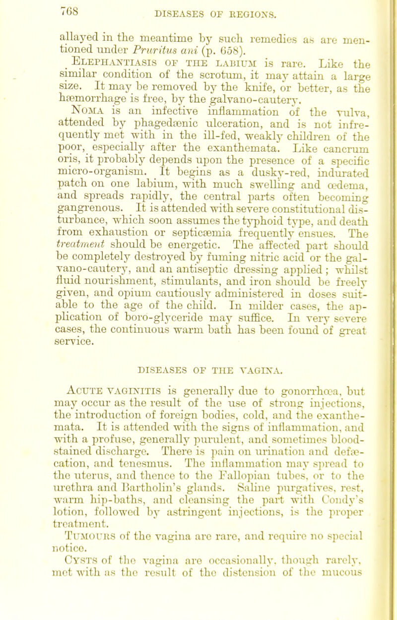 allayed in tlie meantime by such remedies as are men- tioned under Pruritus ani (p. 658). _ Eleph.^ntiasis of the LABiuir is rare. Like the similar condition of the scrotum, it may attain a large size. It may be removed by the knife, or better, as the hfemorrhage is free, by the galvano-cautery. Noma is an infective inflammation of the vulva, attended by phagedoenic ulceration, and is not infre- quently met with in the ill-fed, weakly children of the po_or,_ especially after the exanthemata. Like cancrum oris, it probably depends upon the presence of a specific micro-organism. _ It begins as a dusky-red, indurated patch on one labium, with much swelling and oedema, and spreads rapidly, the central parts often becoming gangrenous. _ It is attended with severe constitutional dis- turbance, which soon assumes the typhoid type, and death from exhaustion or septicaemia frequently ensues. The treatment should be energetic. The afl'ected part should be completely destroyed by fuming nitric acid or the gal- vano-cautery, and an antiseptic dressing applied ; whilst fluid nourishment, stimulants, and iron should be freely given, and opium cautiously administered in doses suit- able to the age of the child. In milder cases, the ap- j)lication of boro-glyceride may sufiBce. In very severe cases, the continuous warm bath has been found of great service. DISEASES OF THE VAGIXA. Acute vaginitis is generally due to gonorrha-a, but may occur as the result of the use of strong injections, the introduction of foreign bodies, cold, and the exanthe- mata. It is attended with the signs of inflammation, and with a profuse, generally purulent, and sometimes blood- stained discharge. There is pain on urination and defix?- cation, and tenesmus. The inflammation may sjircad to the litems, and thence to the Fallopian tubes, or to the lu'ethra and liartholin's glands. Valine purgatives, rest, warm hip-baths, and cleansing the part with Condy's lotion, followed by astringent injections, is the pioper treatment. Tu.Mot'us of tlie vagina are rare, and require no special riotico. Cysts of the A^agina are occasionally, though rarely, mot with as the result of the distension of the mucous