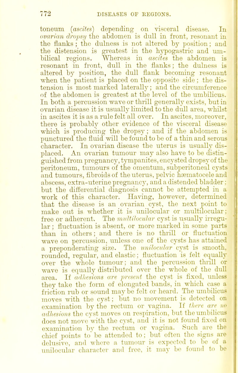 toneum (aacifes) depending on visceral disease. In ovarian dropsfi the abdomen is dull in front, resonant in the flanks ; the dulness is not altered by position; and the distension is gi'eatest in the hypogastric and um- bilical regions. Whereas in ascites the abdomen is resonant in front, dull in the flanks; the dulness is altered by position, the dull flank becoming resonant when the patient is placed on the opposite side ; the dis- tension is most marked laterally; and the cii'cumference of the abdomen is greatest at the level of the umbilicus. In both a percussion wave or thrill generally exists, but in ovarian disease it is usually limited to the dull area, whilst in ascites it is as a rule felt all over. In ascites, moreover, there is probably other evidence of the visceral disease which is producing the dropsy; and if the abdomen is prmctured the fluid will be found to be of a thin and serous character. In ovarian disease the uterus is usually dis- placed. An ovarian tumour may also have to be distin- guished from pregnancy, tympanites, encysted drojDsyof th<- peritoneum, tumours of the omentum, subperitoneal cyst> and tumours, fibroids of the uterus, pelvic htematocele and abscess, extra-uterine pregnancy, and a distended bladder : but the differential diagnosis cannot be attempted in a work of this character. Having, however, determined that the disease is an ovarian cyst, the next point to make out is whether it is unilocular or multilocular: free or adherent. The mitUilocular cyst is usually irregu- lar ; fluctuation is absent, or more marked in some i^arts than in others; and there is no thrill or fluctuation wave on percussion, unless one of the cysts has attained a preponderating size. The unilocular cyst is .smooth, rounded, regular, and elastic; fluctuation is felt equally over the whole tumour; and the percussion thrill or wave is equally distributed o-ver the whole of the dull area. If adliesioiis are prvscut the cyst is fixed, unless they take the form of elongated bands, in which case a friction rub or sound maybe felt or heard. The umbilicus moves with the cyst; but no movement is detected on examination by the rectum or vagina. If Ihrre are w (tdhesioris the cyst moves on resjm-ation, but the umbilicus does not mov(>with the cyst, and it is not found fixed on examination by the rectum or vagina. Such are the chief points to' be attended to; but often the signs are delusive, and wh(>rc a tumour is expected to be of a unilocxilar character and free, it may be found to bo