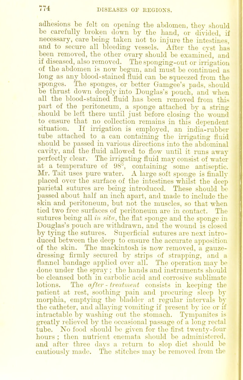 adhesions be felt on oi^ening the abdomen, they should be carefully broken down by the hand, or divided, if necessary, care being taken not to injure the intestines, and to secure all bleeding vessels. After the cyst has been removed, the other ovary should be examined, and if diseased, also removed. The sponging-out or irrigation of the abdomen is now begun, and must be continued as long as any blood-stained fluid can be squeezed from the sponges. The sponges, or better Gamgee's pads, should be thrust down deeply iiito Douglas's pouch, and when all the blood-stained fluid has been removed from this part of the peritoneum, a sponge attached by a string should be left there until just before closing the wound to ensui-e that no collection remains in this dependent situation. If irrigation is employed, an india-rubber tube attached to a cau containing the irrigating fluid should be passed in various directions into the abdominal cavitj^ and the fluid allowed to flow until it runs away perfectly clear. The ii'rigating fluid may consist of wateV at a temperatui'e of 98°, containing some antiseptic. Mr. Tait uses pure water. A large soft sponge is finallv placed over the surface of the intestines wlulst the deep parietal sutures are being introduced. These should be passed about half an inch apart, and made to include the skin and peritoneum, but not the muscles, so that when tied two free surfaces of peritoneum are in contact. The sutures being all in situ, the flat sponge and the sponge in Douglas's pouch are withdrawn, and the wound is closed by tying the sutures. Superficial sutures are next intro- duced between the deep to ensure the acciirate apposition of the skin. The mackintosh is now removed, a gauze- dressing fiimly secured by strips of strapping, ;ind a flannel bandage applied over all. The operation may be done under the spray ; the hands and instruments should bo cleansed both in carbolic acid and corrosive sublimate lotions. The after - treuimcnt consists in keeping the patient at rest, soothing pain and procuring sleep b}' morphia, emptying the bladder at regular intervals by the catheter, and allaying A-omiting if present by ice or if inti-actablo b}' washing <jut the stomach. Tympanites is greatly relievml by tlie occasional passage of a long rectal tube. No food should be given for the first twenty-four hours ; then nutrient cneniata should be administered, and aft(!i- three days a return to slop diet should be cautiously made. The stitches may be removed from the