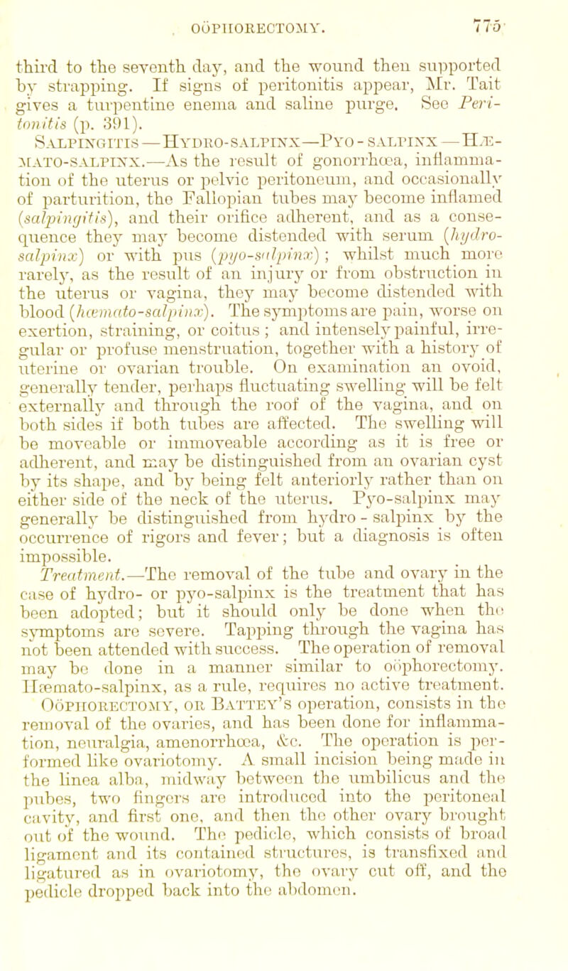 third to the seventh day, and the wound then supported by strappmg. If signs of peritonitis appear, Mr. Tait gives a tm'pentine enema and saline purge. See Peri- tonitis (p. 391). S.uiiPiisrGiTis—Hydro-SALPINX—Pyo - salpinx—H.e- :n[ATO-salpinx.—As the result of gonorrhoea, inflamma- tion of the uterus or pelvic peritoneum, and occasionally of parturition, the Fallopian tubes may become inflamed (saljjingitis), and their orifice adherent, and as a conse- quence they may become distended with serum {hydro- salpinx) or with pus (■pyo-snlpinx); whilst much more rarelj', as the result of an injury or from obstruction in the uterus or vagina, thoy may become distended mth blood {hcernato-saJpiiix). The symptoms are pain, worse on exertion, straining, or coitus; and intenselj'painful, irre- gular or profuse menstruation, together with a history of uterine or ovarian trouble. On examination an ovoid, generally tender, pei'haps fluctuating swelling will be felt externally and through the roof of the vagina, and on both sides if both tubes are affected. The swelling will be moveable or immoveable according as it is free or adherent, and may be distinguished from an ovarian cyst by its shape, and by being felt anteriorly rather than on either side of the neck of the uterus. Pyo-salpinx may generally be distinguished from hydro - salpinx by the occurrence of rigors and fever; but a diagnosis is often impossible. Treatment.—The removal of the tube and ovary in the case of hydro- or pyo-salpinx is the treatment that has been adopted; but it should only be done when tht^ sj-mptoms are severe. Tapping thi-oiigh the vagina has not been attended with success. The operation of removal may be done in a manner similar to oophorectomy, lltemato-salpinx, as a rule, requires no active treatment. Oophorectomy, or Battey's operation, consists in the removal of the ovaries, and has been done for inflamma- tion, neuralgia, amenorrhcoa, &c. _The_ operation is per- formed like ovariotomy. A. small incision being mtide in the linea alba, midway between tlie umbilicus and the pubes, two fingers arc introduced into the iDcritoneal cavity, and first one, and then the other ovary brought out of the wound. The pedicle, which consists of broad ligament and its contained structures, is transfixed and ligatured as in ovai'iotomy, the ovary cut off, and the pedicle dropped back into the abdomen.