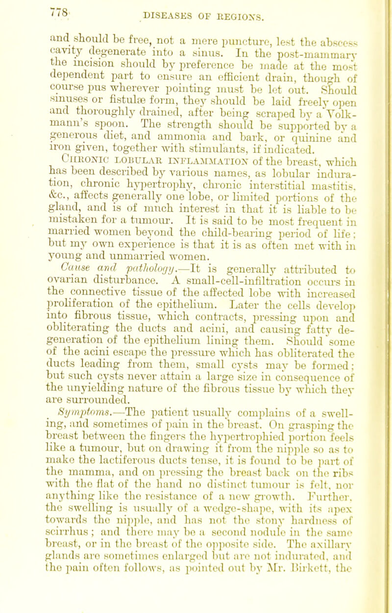 DISEASES OF EEGIOXS. and should be free, not a mere puncture, lest the absc-ess cavity degenerate into a sinus. In the post-manimary the incision should by preference be made at the mo.-'t dependent part to ensure an efficient drain, though of course pus wherever pointing must be let out. Should sinuses or fistulas form, they should be laid fi-eely open and thoroughly drained, after being scraped by a Yolk- mann's spoon. The strength should be supported bv a generous diet, and ammonia and bark, or quinine and iron given, together with stimulants, if indicated. CiiKONic LOBULAR iXFLAioiATiox of the breast, which has been described by various names, as lobular indura- tion, chronic h}7)ertrophy, chi-onic interstitial mastitis. &c., affects generally one lobe, or Kmited portions of the- gland, and is of much interest in that it is liable to be mistaken for a tumom-. It is said to be most frequent in married women beyond the child-bearing period of life; but my own experience is that it is as often met with in young and unmarried women. Cause and patJiology.—It is generally attributed to ovarian disturbance. A small-cell-infiltration occm-s in the connective tissue of the affected lobe -n-ith increased proliferation of the epithelium. Later the cells develo]> into fibrous tissue, which contracts, pressing upon and obliterating the ducts and acini, and causing fatty de- generation of the epithelium lining them. Shoidd 'some of the acini escape the pressm-e which has obliterated the ducts leading from them, small cysts may be formed; but such cysts never attain a large size in consequence of the unyielding nature of the fibrous tissue by wliich they are surrounded. Symptoms.—The patient usually complains of a swell- ing, and sometimes of pain in the breast. On grasping the breast between the fingers the hypertroiihied portion feels like a tumour, but on drawing it from the nipple so as to make the lactiferous ducts tense, it is found to be ])art of the mamma, and on pressing the breast back on tlie ribs with the flat of the hand no distinct tumour is fell, nor anything like the resistance of a new gi'owth. ]<''urthor. the swelling is usually of a wedge-sha]io, with its apex towards the ni])]il(', and has not the stony hardness of scirrhus ; and there may bo a second nodule in the same breast, or in the breast of the opposite .side. The axillary glands are sometimes enlarged but are not indurated, and the imin often follows, as jiointed out by ]\rr. I'.irkett, (he