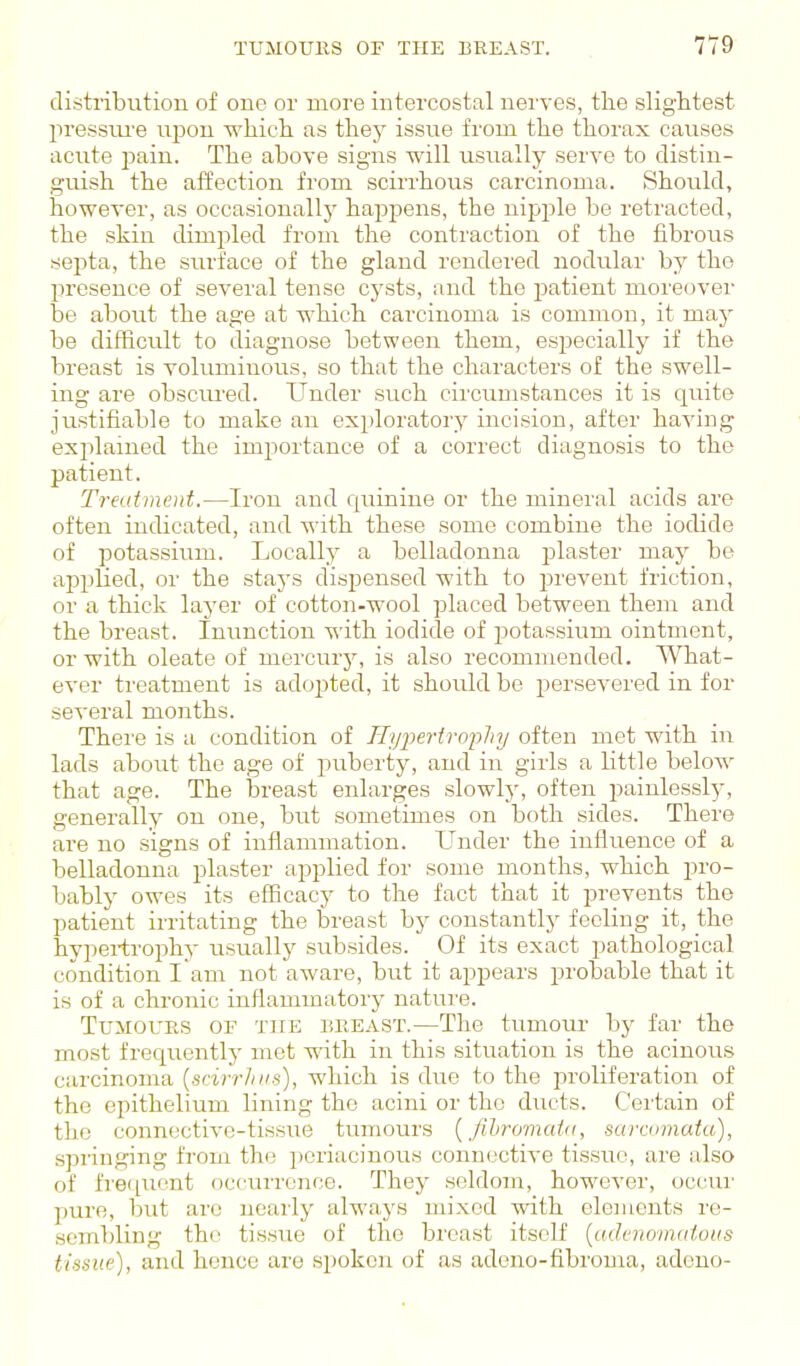 distribution of one or more intercostal nerves, the slightest pressm-e upon whicli as they issue from the thorax causes acute 23ain. The above signs will usually serve to distin- guish the affection from scii-rhous carcinoma. Should, however, as occasionally happens, the nipple be retracted, the skin dimpled from the contraction of the fibrous septa, the surface of the gland rendered nodular by the presence of several tense cysts, and the patient moreover be about the age at which carcinoma is common, it may be difficult to diagnose between them, especially if the breast is voluminous, so that the characters of the swell- ing are obsciu'ed. Under such circumstances it is quite justifiable to make an exploratory incision, after having explained the importance of a correct diagnosis to the patient. Treatment.—Iron and c[uinine or the mineral acids are often indicated, and with these some combine the iodide of potassium. Locally a belladonna plaster may be applied, or the staj-s dispensed with to prevent friction, or a thick layer of cotton-wool placed between them and the breast. Inunction with iodide of potassium ointment, or with oleate of mercury, is also recommended. What- ever treatment is adopted, it should be persevered in for several months. There is a condition of nypertrophy often met with in lads about the age of puberty, and in girls a little below that age. The breast enlarges slowly, often painlessly-, generally on one, but sometimes on both sides. There are no signs of inflammation. Under the influence of a belladonna plaster applied for some months, which pro- bably owes its efficacy to the fact that it prevents the patient irritating the breast by constantly fooling it, the hypertrophy usually subsides. Of its exact pathological condition l am not aware, but it appears probable that it is of a chronic inflammatory nature. TuMOUES OF TJiE DEEAST.—The tumour by far the most frequently met with in this situation is the acinous carcinoma {scirrJiiis), which is due to the proliferation of the epithelium lining the acini or the duets. Cei'tain of the connective-tissue tumours {fihromata, sarcomata), springing from the pcriacinous connective tissue, are also of frequent occurrence. They seldom, however, occur pure, but are nearly always mixed with eleiuouts re- sembling the tissiie of the breast itself [aihuoinaious tissue), and hence are spoken of as adeno-fibroma, adeno-
