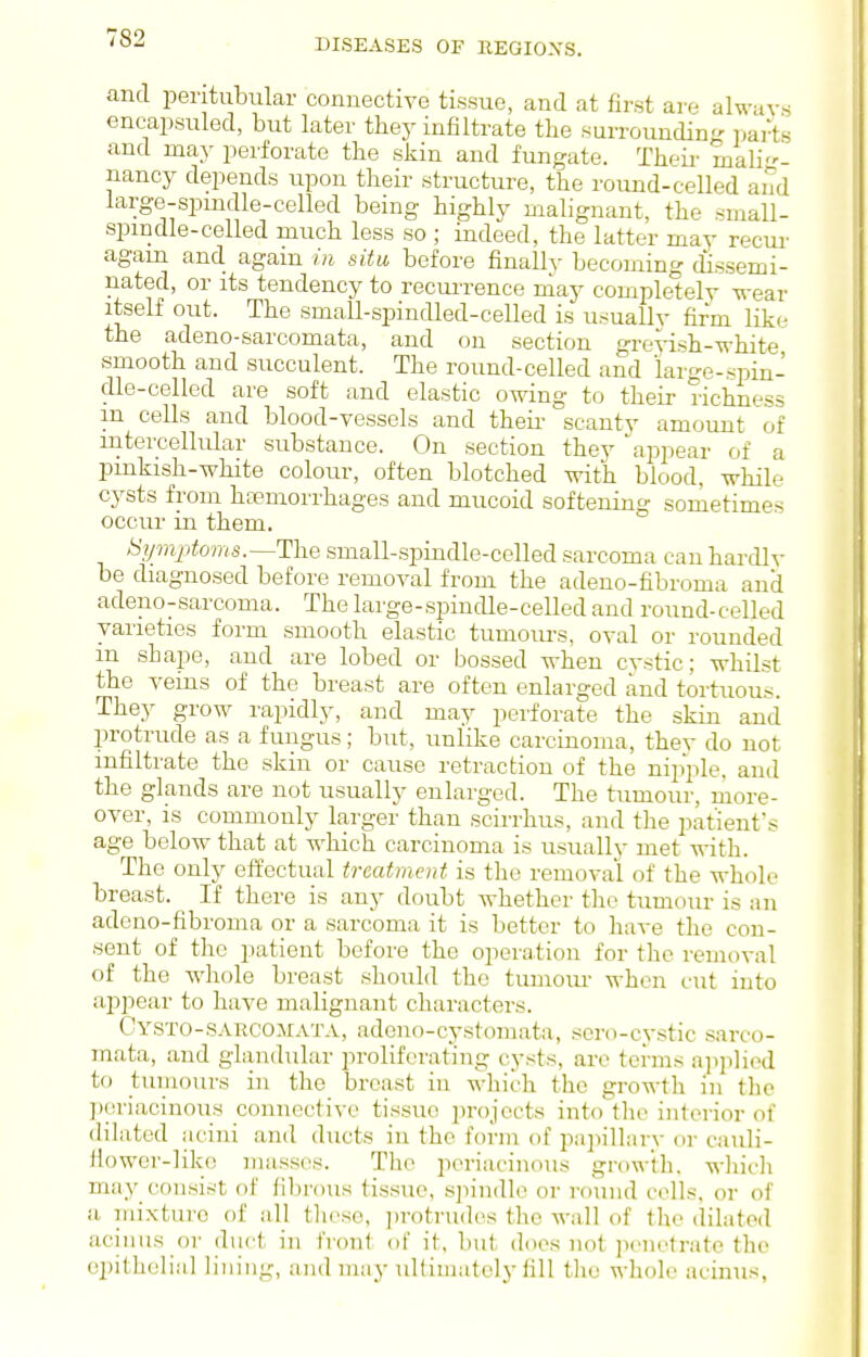 DISEASES OF KEGIOXS. and peritubular connective tissue, and at first are always eneapsuled, but later they infiltrate the surroundin- parts and may perforate the skin and fungate. Theii' mali- nancy depends upon their structure, the round-celled and large-spmdle-celled being highly malignant, the small- spmdle-celled much less so ; indeed, the latter may recur agam and again in situ before finally becoming dissemi- nated, or its tendency to reciUTence may completely wear itself out. The small-spindled-celled is usually firm like the adeno-sarcomata, and on section gre^-ish-white smooth and succulent. The round-celled and large-spin- dle-celled are soft and elastic owing to their richness m cells and blood-vessels and theii- scanty amount of intercellular substance. On section they ajipear of a pmkash-white colour, often blotched with blood, while cysts from hcemorrhages and mucoid softening sometimes occui' in them. Symptoms.—The small-spindle-celled sarcoma can hardly be diagnosed before removal from the adeno-fibroma and adeno-sarcoma. The large-spindle-celled and round-celled varieties form smooth elastic tumours, oval or rounded in shape, and are lobed or bossed when cystic; whilst the veins of the breast are often enlarged and tortuous. They grow rapidly, and may perforate the skin and protrude as a fungus; but, unlike carcinoma, they do not infiltrate the skin or cause retraction of the niiiple, and the glands are not usually enlarged. The tumour, ruore- over, is commonly larger than scirrhus, and the patient's age below that at which carcinoma is usually met with. The only ef¥ectual treatment is the removal of the whole breast. If there is any doubt whether the tumoiu- is an adeno-fibroma or a sarcoma it is better to have the con- sent of the patient before the operation for the removal of the whole breast should the tumoiu- when cut into appear to have malignant characters. Cysto-sarcojiata, adono-cystomata, sero-cystic sarco- mata, and glandular proliferating cysts, are terms a])p]iod to tumours in the breast in which the growth in the ])eriacinou_s connective tissue iuojccts into the interior of dilated acini and ducts in the form of papillary or cauli- Jiower-like masses. The periacinous growth, wliidi may consist of fibrous tissue, spindle or round cells, or of a niixturc of all tlicse, ])rotrud(is the wall of tlie dilated acinus or duct in front of it. but does not ]H'nctrate the epithelial lining, and may ultimately fill tlie whole acinus,