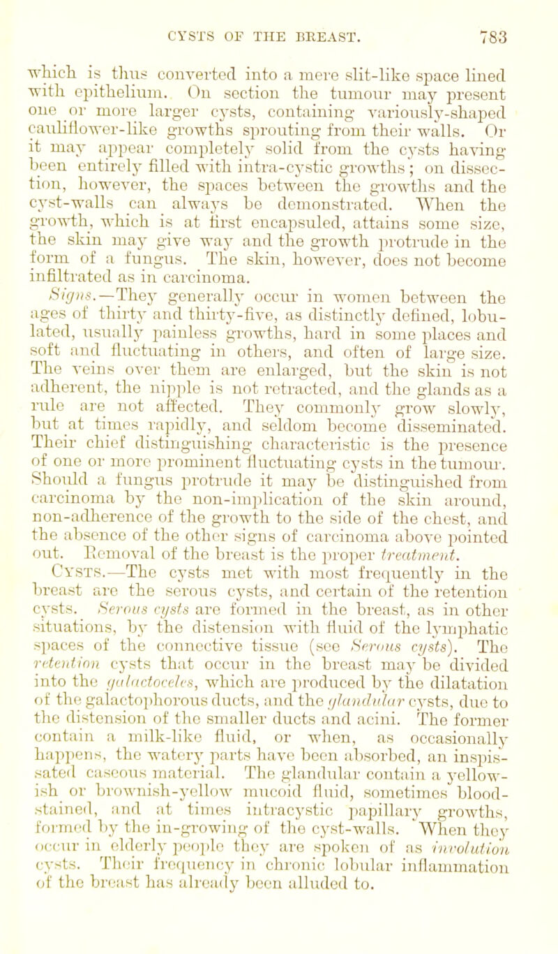 -R-hicli is tliiis converted into a mere slit-like space lined ■with ei^ithelium.. On section the tumour may present one or more larger cysts, containing A^ariously-shaped cauliflo-«-er-like growths sprouting from their walls. Or it may appear completely solid from the cysts ha\dng been entirely filled with intra-cystic groAvths; on dissec- tion, however, the spaces between the growths and the cyst-walls can alwa}'s be demonstrated. When the gro-R-th, which is at first encapsuled, attains some size, the skin may give way and the growth protrude in the form of a fungus. The skin, however, does not become infiltrated as in carcinoma. Signs.—They generally occm- in women between the ages of thirty and thirty-five, as distinctly defined, lobu- lated, usually painless growths, hard in some places and soft and fluctuating in others, and often of large size. The veins over them are enlarged, but the skin is not adherent, the nipple is not retracted, and the glands as a rule are not affected. They commonly grow slowly, but at times rapidly, and seldom become disseminated. Their chief distinguishing characteristic is the presence of one or more prominent fluctuating cysts in thetumom-. Shoiild a fungus protrude it may be distinguished from carcinoma by the non-implication of the skin around, non-adherence of the growth to the side of the chest, and the absence of the other signs of carcinoma above pointed out. Picmoval of the breast is the proper treatment. Cysts.—The cysts met with most frequently in the breast are the serous cj'sts, and ceiiain of the retention cysts. Serous cysts are formed in the brea-st, as in other situations, by the distension with fluid of the lymphatic .spaces of the connective tissiie (see Serous cysts). The retention cysts that occur in the breast may be divided into the galactoceh'S, which are produced by the dilatation of the galactophorous ducts, and the ykinclidur cysts, due to the distension of the smaller ducts and acini. The former contain a milk-liko fluid, or when, as occasionally happens, the watery parts have been absorbed, an inspis- .sated caseous material. The glandular contain a j-ellow- ish or brownish-yellow mucoid fluid, sometimes blood- stainetl, and at times intracystic papillary growths, formed by the in-growing of the cyst-walls. When tlioy occur in elderly peoiilo they are spolcen of as rnroluiio'n cysts. Their frequency in chronic lobular inflammation of the breast has already been alluded to.
