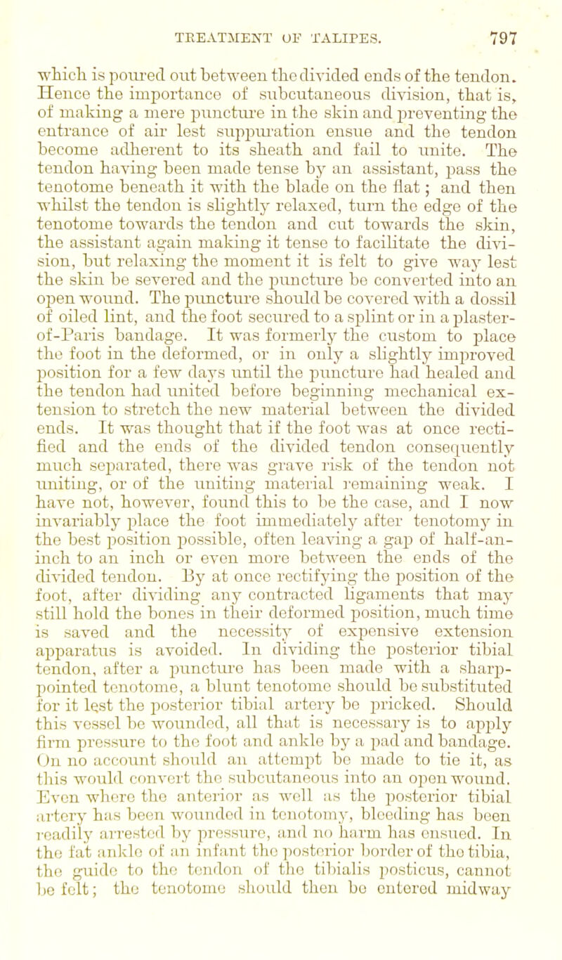 wLicli is pom-ecT out between tlic divided ends of the tendon. Hence the importance of subcutaneous division, that is, of making a mere piinctiu'e in the skin and i^reventing the entrance of air lest suppiu'ation ensue and the tendon become adherent to its sheath and fail to unite. The tendon having been made tense by an assistant, j^ass the tenotome beneath it with the blade on the flat; and then whilst the tendon is slightly relaxed, turn the edge of the tenotome towards the tendon and cut towards the skin, the assistant again making it tense to facilitate the divi- sion, but relaxing the moment it is felt to give waj^ lest the skin be severed and the puncture be converted into an open wound. The punctiire should be covered with a dossil of oiled lint, and the foot secured to a splint or in a plaster- of-Paris bandage. It was formerly the custom to place the foot in the deformed, or in only a slightly improved position for a few days until the j^imcture had healed and the tendon had united before beginning mechanical ex- tension to stretch the new material between the divided ends. It was thought that if the foot was at once recti- fied and the ends of the divided tendon consequently much separated, there was grave risk of the tendon not uniting, or of the uniting material remaining weak. I have not, however, found this to be the case, and I now invariably place the foot immediately after tenotomy in the best position possible, often leaving a gap of half-an- inch to an inch or even more between the ends of the divided tendon. By at once rectifying the position of the foot, after dividing any conti'acted ligaraents that may still hold the bones in their deformed position, much time is saved and the necessity of expensive extension apparatus is avoided. In dividing the posterior tibial tendon, after a puncture has been made with a sharp- pointed tenotome, a blunt tenotome should be substituted for it lest the posterior tibial artery be pricked. Should this vessel be wounded, all that is necessarj' is to apply firm pressure to the foot and ankle by a pad and bandage. On no account should an attempt be made to tie it, as this would convert the subcutaneous into an open wound. Even where the anterior as well as the posterior tibial artery has been wounded in tenotomy, bleeding has been readily arrested by pressure, and no harm has ensued. In the fat aidvlc of an infant the posterior border of the tibia, the guide to the tendon of the tibialis posticus, cannot be felt; the tenotome should then bo entered midway