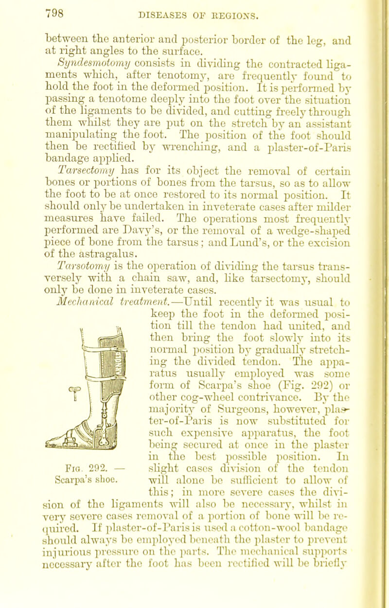 between th.e anterior and posterior border of the leg, and at right angles to the surface. Syndesmoio7mj consists in dividing the contracted liga- ments whicli,_ after tenotomj^, are frequently found to hold the foot in the deformed position. It is performed hy passing a tenotome deeply into the foot over the situation of the ligaments to be divided, and cutting freely throiigh theni whilst they are put on the stretch by an assistant manipulating the foot. The position of the foot should then be rectified by wrenching, and a i^laster-of-Paris bandage apjjlied. Tarsectomy has for its object the removal of certain bones or portions of bones fi-om the tarsus, so as to allow the foot to be at once restored to its normal position. It should only be imdertaken in inveterate cases after milder measures have failed. The operations most frequently performed are Davy's, or the removal of a wedge-shaped jDiece of bone from the tarsus; and Lund's, or the excision of the astragalus. Tarsotomy is the operation of di-s-iding the tarsus ti-ans- versely with a chain saw, and, like tarsectomy, should only be done in inveterate cases. Mechanical treatment.—Until recently it was usual to keep the foot in the defonned jiosi- tion till the tendon had united, and then bring the foot slowly into its normal position by gradually stretch- ing the divided tendon. The appa- ratus usually employed was some form of Scarpa's shoe (Fig. 292) or other cog-wheel contrivance. By the majority of Surgeons, however, jilai*- ter-of-Paris is now substituted for STich expensive apparatus, the fool being secured at once in the plaster in the best iiossible position. In slight cases division of the tendon will alone bo sufficient to allow of this; in more severe cases the divi- sion of the ligaments will also be necessary, whilst in very severe cases removnl of a- portion of bone will be ro- ({iiired. If plaster-of-Parisis used a cotton-wool bandag(> should always be employed beneath the ]ilaster to prcA^cnt injurious ]iressuro on the ]iarts. Tlie mechanical su]iports necessary after the foot has been rectified will be briefly Fio. 2P2. — Scarpa's shoe.