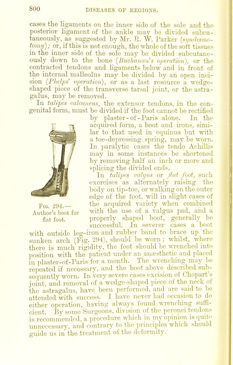 cases the ligaments on the inner side of the sole and tho posterior ligament of the ankle may be divided subcu- taneousty, _as suggested bj^ Mr. R. W. Parker {ai/ndesmo- tomy); or, if this is not enough, the ^Yhole of the soft tissues in the inner side of the sole may be divided subcutane- ously down to the bone [Buchanan''s ojicratwn), or the contracted tendons and ligaments below and in front of the internal malleolus may be divided by an open inci- sion {Phelps' operation), or as a last resource a wedge- shaped piece of the transverse tarsal joint, or the astra- galus, majr be removed. In talipes calcaneus, the extensor tendons, in the con- genital form, must be divided if the foot cannot be rectified hy plaster-of-Paris alone. In the acquii-ed form, a boot and irons, simi- lar to that used in equinus but with a toe-dei:)ressing spring, may be worn. In j^aralytic cases the tendo Achillis may in some instances be shortened by remo^ang half an inch or more and splicing the divided ends. In talipes valgus or fat foot, such exercises as alternately raising the body on tip-toe, or walking on the outer edge of the foot, will in slight cases of 294 the acquired variety when combined Author's boot for ^it^i the use of a valgus pad, and a flat foot. properly shaped boot, generally be successful. In severer cases a boot with outside leg-iron and rubber band to brace up the sunken arch (Fig. 294), should be worn ; whilst, where there is much ligidity, the foot should be -^Tcnched into position with the patient under an amTpsthetic and placed in plaster-of-Paris for a month. The wrenching may lie repeated if necessary, and the boot above described sub- sequently worn. In very severe cases excision of Choparfs joint, and removal of awedge-shaped piece of the neck of the astragalus, have been performed, and are said to bo attended with success. I have never had occasion to do either operation, having alwa>-s found wrenching sufii- cient. Ey some Surgeons, division of the perouei tendons is recommended, a procedure which in my opinion is quit<- unnecessary, and contrary to the principles which should truido us in the treatment of the deformity.