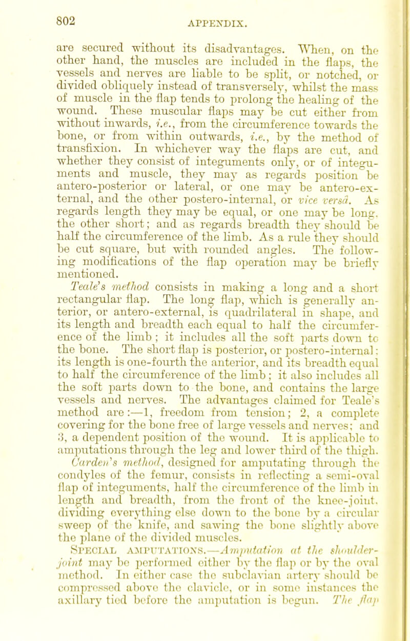 are secured -without its disadvantages. TMieu, on the other hand, the muscles are included in the flaps, the vessels and nerves are liable to be spUt, or notched, or divided obliquely instead of transverselj-, whilst the mass of muscle in the flap tends to prolong the healing of the wound. _ These muscular flaps may be cut either from without inwards, i.e., from the circumference towards the bone, or from within outwards, i.e., by the method of transfixion. In whichever way the flaps are cut, and whether they consist of integuments only, or of integu- ments and muscle, they may as regards position be antero-posterior or lateral, or one may be antero-ex- ternal, and the other postero-internal, or vice versa. As regards length they may be equal, or one may be long, the other short; and as regards breadth they should be half the cii-cumference of the limb. As a rule they should be cut square, but with roimded angles. The follow- ing modifications of the flap operation may be brieflv mentioned. Teak's method consists in making a long and a short rectangular flap. The long flap, which is generally an- terior, or antero-external, is quadrilateral in shape, and its length and breadth each equal to half the circumfer- ence of the limb ; it includes all the soft parts down to the bone. The short flaj) is posterior, or postero-internal: its length is one-fourth the anterior, and its breadth equal to half the circumference of the limb ; it also includes all the soft i^arts down to the bone, and contains the large vessels and nerves. The advantages claimed for Teale's method are:—1, freedom from tension; 2, a complete covering for the bone free of large vessels and nerves; and '.'). a dependent position of the woiuid. It is applicable t« amputations through the leg and lower third of the thigh. Oar den's method, designed for amputating tlu-ougli the condyles of the femur, consists in reflecting a semi-oval flap of integuments, half the circumference of the linib in length and breadth, from the front of the knei^-joint. dividing everything else down to the bone by a circular sweep of the knife, and sawing the bono slightly above the plane of the divided muscles. Special ajiputattoxs.—Avijiutafion at the slmulder- jvint may be performed either by the flap or bj- the oval method. In either case the subclavian artery should be wimprf^ssed above the clavicle, or in some instances the axillary tied before the amputation is begun. The Jln/i