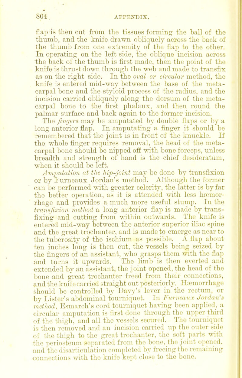 flap is then cut from tlio tissues forming the Lall of the thumb, and the knife drawn obliquely across the back of the thumb from one extremity of tlie flap to the other. In operating- on the left side, the oblicj^ue incision across the back of the thumb is first made, then the point of the knife is thrust down through the web and made to transfix as on the right side. In the oval or circular method, the knife is entered mid-way between the base of the meta- carpal bone and the sts'loid process of the radius, and the incision carried obliquely along the dorsum of the meta- car23al bone to the first phalanx, and then round the palmar surface and back again to the foimer incision. The fingers may be amputated by double flaps or by a long anterior flap. In amjiutating a finger it should bo remembered that the joint is in front of the kniickle. If the whole finger requires removal, the head of the meta- carpal bone should be nipped off with bone forceps, unless breadth and strength of hand is the chief desideratum, when it should be left. Amputation at the hip-joint may be done by transfixion or by I'urneaux Jordan's method. Although the former can be performed with greater celerity, the latter is by far the better operation, as it is attended with less haemor- rhage and provides a much more useful stump. In the transfixion method a long anterior flap is made by trans- fixing and cutting from within outwards. The knife is entered mid-way between the anterior superior iliac spine and the great trochanter, and is made to emerge as near to the tuberosity of the ischium as possible. A flap about ten inches long is then cut, the vessels being seized by the fingers of an assistant, who grasps them with the flap and tiu'us it upwards. The limb is then everted and extended by an assistant, the joint opened, the head of the bone and great trochanter freed from their connections, and the knife carried straight out posteriorly. Haemorrhage should bo controlled by^Davy's lever in the rcctimi, or by Ijistor's abdominal tourniquet. In Fitrneaux Jordan's method, ]<]smarch's cord tourniquet hnving been applied, a circular amputation is iirst done throiigh the up]ii'r lliird of tlie thigh, and all the vessels secured. The tourniqni't is then removed and an incision carried up the outer side of the thigh to the great trochanter, the soft pnrts witli the ])eriosteum separated from the bone, the joint ojioned. and the disarl iculution comjileled by freeing llie remaining connections with the knife kept close to the bone.