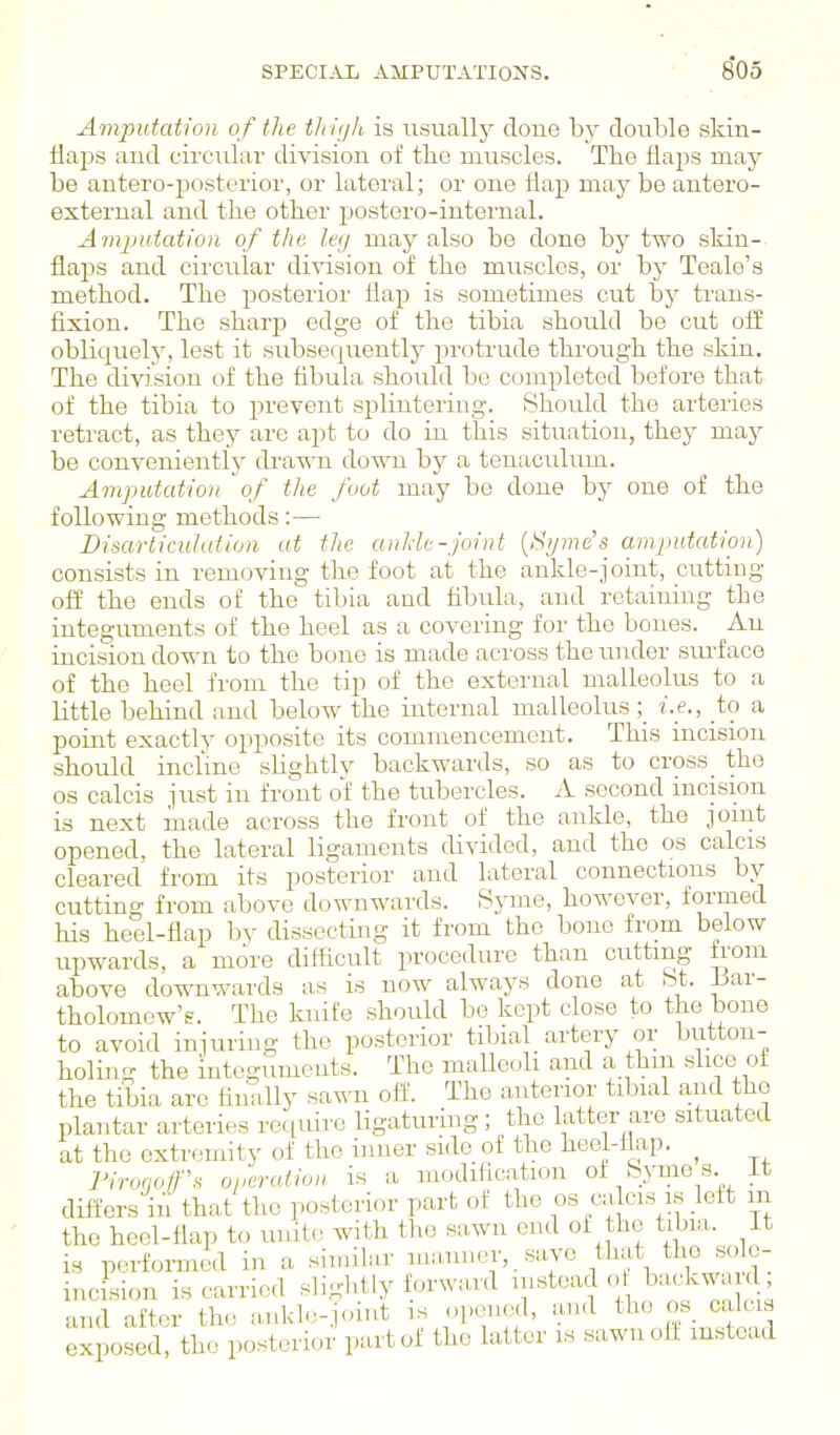 Aynputation of the tlthjh is iisually done by double skin- iiaps aud circular division of the muscles. The flaps may be antero-posterior, or lateral; or one flap may be antero- external and the other postero-internal. Amputation of the leg may also be done bj^ two skin- flaps and circular division of the muscles, or by Teale's method. The posterior flap is sometimes cut \)j trans- fixion. The sharjj edge of the tibia should be cut ofi obliquely, lest it subsequently protrude through the skin. The division of the fibula should be completed before that of the tibia to prevent splintering. Should the arteries retract, as they are apt to do in this situation, thej^ may be conveniently drawn down by a tenticulum. Amputation of tlie foot may be done by one of the following methods:— Disarticulation at the auhie-joint {Byrne's amputation) consists in removing the foot at the ankle-joint, cutting off the ends of the tibia and fibula, and retaining the integuments of the heel as a covering for the bones. An incision down to the bouo is made across the mider surface of the heel from the tip of the external malleolus to a little behind and below the internal malleolus i.e., to a point exactly opposite its commencement. This incision should incline sUghtlv backwards, so as to cross the OS calcis just in fro'nt of the tubercles. A second mcision is next made across the front of the ankle, the jomt opened, the lateral ligaments divided, and the os calcis cleared from its posterior and lateral connections by cutting from above downwards. Syme, however, formed his heel-flap by dissecting it from the bone from below upwards, a more difficult procedure than cutting from above downwards a,s is now always done at bt. Bar- tholomew's. The knife should be kept close to the bone to avoid injuring the posterior tibial_ artery or button- holing the integuments. The maUeoh and a thm shoe of the tibia are finally sawn off. The anterior tibial and the plantar arteries require ligaturing; the latter are situated at the extremity of the inner side of the heef-fiap. ^ riroqo/r.H operation is a modification of fey mo s. it differs in that the posterior part of the os calcis is left m the heel-flap to unite with the sawn end of the tibia, it is performed in a similar manner, save that the solo- incision is carried slightly forward ^^^^^^badcwanl and after the ankl.vj.nnt is opened, and the oak « exposed, the posterior part of the latter is sawn off instead