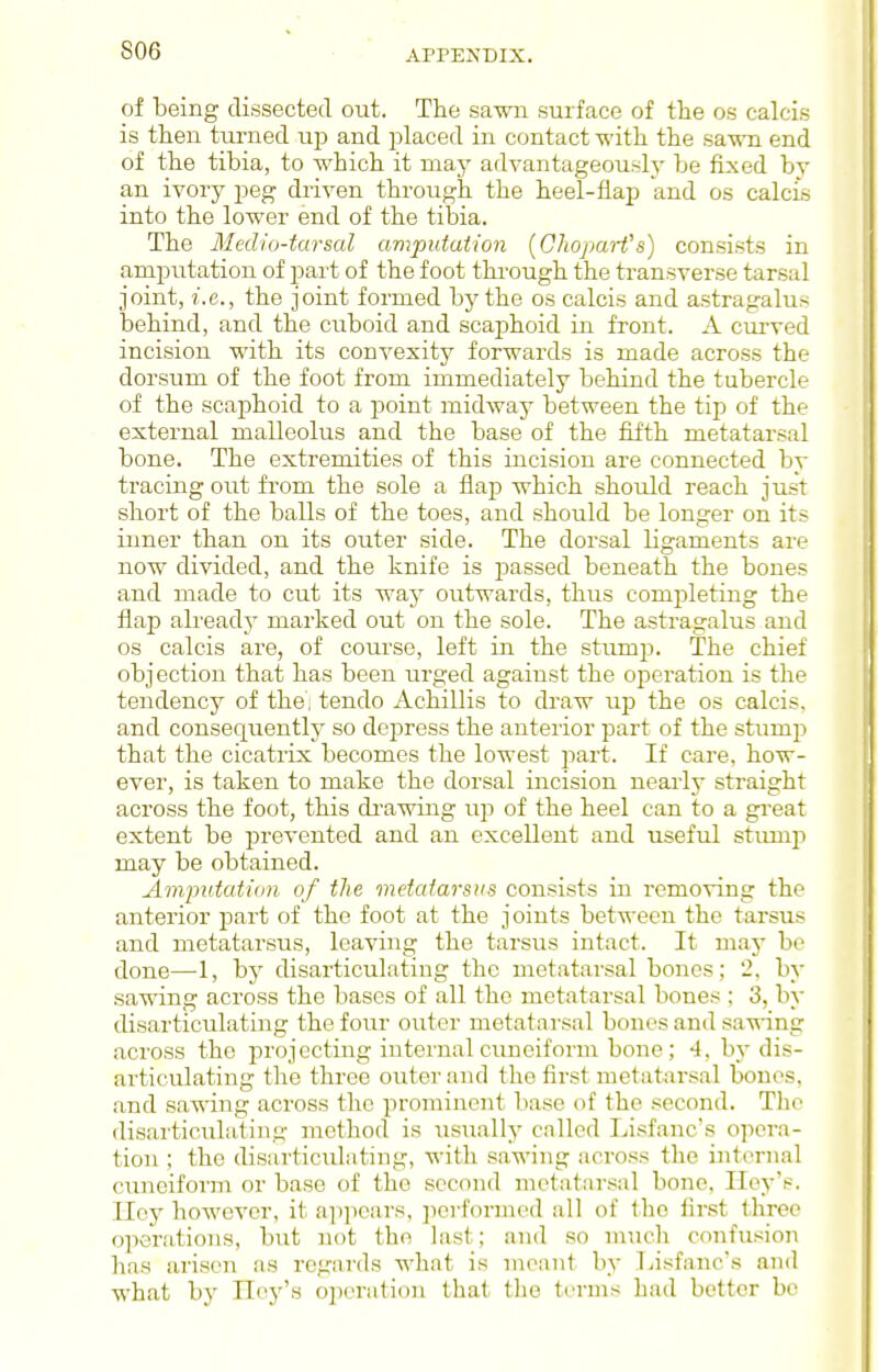 S06 of being dissected out. The sawn surface of tlie os calcis is then turned ujj and placed in contact with the sa-wTi end of the tibia, to which it may advantageously be fixed by an ivory peg driven through the heel-flap and os calcis into the lower end of the tibia. The Medio-tarsal amputation {ChoparVs) consists in amputation of part of the foot thi-ough the transverse tarsal joint, i.e., the joint formed by the os calcis and astragalus iDehind, and the cuboid and scaphoid in front. A curved incision with its convexity forwards is made across the dorsum of the foot from immediately behind the tubercle of the scaphoid to a point midway between the tip of the external malleolus and the base of the fifth metatarsal bone. The extremities of this incision are connected by tracing out from the sole a flap which should reach just short of the balls of the toes, and should be longer on its inner than on its outer side. The dorsal ligaments are now divided, and the knife is passed beneath the bones and made to cut its way outwards, thus completing the flap already marked out on the sole. The astragalus and os calcis are, of course, left in the stump. The chief objection that has been urged against the operation is the tendency of the', tendo Achillis to draw up the os calcis. and consequently so depress the anterior part of the stump that the cicatrix becomes the lowest part. If care, how- ever, is taken to make the dorsal incision nearly straight across the foot, this di-awing uj^ of the heel can to a great extent be prevented and an excellent and useful stimiji may be obtained. Ampidativn of the vietaiarsiis consists in removing the anterior part of the foot at the joints between the tarsus and metatarsus, leaving the tarsus intact. It may be done—1, by disarticulating the metatarsal bones; 2, by sawing across the bases of all the metatarsal bones ; 3, by disarticulating the fo\u' outer metatarsal bones and sa^wing across the projecting internal cuneiform bone; 4, by dis- articulating the three outer and the first metatarsal bones, and sawing across the prominent base of the second. Tlio disarticulating method is usually called Lisfanc's opera- tion ; the disarticulating, with sawing across the internal cuneiform or base of the second metatiirsal bone, IleyV-. Ilcy however, it ajipears, ]ievfoi'med all of the fir.st three operations, but not the last; and so nuicli confusion has arisen as regards what is meant by Tiisfanc's and what by TTcy's operation that the terms h.ad better be