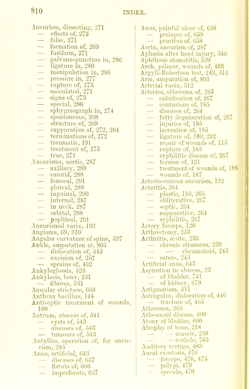 Aneurism, dissecting, 271 — effects of, 273 — false, 271 — formation of, 269 — fusifonn, 271 — g-alvano-pimcture in, 286 — ligature in, 280 — manipulation in, 286 — pressure in, 277 — rupture of, 273 — sacculated, 271 — signs of, 273 — special, 286 — sphygmograph in, 274 — spontaneous, 268 — structure of, 269 — suppuration of, 272, 284 — terminations of, 272 — traumatic, 191 — treatment of, 275 — true, 271 Aneurisms, aortic, 287 — axillary, 289 — carotid, 288 — femoral, 291 — gluteal, 289 — inguinal, 290 — internal, 287 — in neck, 287 — orbital, 288 — popliteal, 291 Aneurismal varix, 192 Angioma, 69, 310 Angular curvature of spine, 597 Ankle, amputation at, 805 — dislocation of, 445 — excision of, 257 — sprains of, 432 Aukyloglossia, 523 Ankylosis, Ijony, 251 — fibrous, 251 Annular stricture, 669 Antlnax bacillus, 144 Antisci)tic treatment of wounds, 100 Antrum, aliscess ol', 541 — C3'sts of, 543 — diseases of, 543 — tumours of, 543 Aniylhis. operation of, for aneu- rism, 285 Antis, artificial, 643 — diseases of, ()57 •— fistula of, 666 — inipcrforato, 657 Anus, jiainful ulcer of, G58 — prolapse of, 659 — pruritus of, 658 Aorta, aneurism of, 287 Aphasia after head injury, 346 Aphthous stomatitis, 520 Arch, palmar, wounds of, 403 Argyll-Kobertsou test, 249, 514 Arm, amputation of, 803 Arterial varix, 312 Arteries, atlieroma of, 265 — calcification of, 267 — contusions of, 185 — diseases of, 264 — fatty degeneration of, 267 — injuries of, 185 — laceration of, 185 — ligature of, 189, 292 — repair of wounds of, 115 — rupture of, 185 — syphilitic disease of, 267 — torsion of, 121 — treatment of wounds of, ISs — wounds of, 187 Artei'io-venous anemism, 192 Arteritis, 264 — plastic, 116, 265 — obliterativc, 267 — septic, 264 — suppurative, 264 — syphilitic, 267 Artery forceps, l20 Arthrectomy, 253 Arthritis, acute, 236 — chronic strumous, 239 — — rheumatoid, 245 — osteo-, 245 Artificial anus, 643 Asjiiration in abscess, 23 — of bladder. 741 — of kidney, 679 Astigmatism, 511 I Astragalus, dislocation of, 446 — fractiuT of, 465 Atheroma, 265 I Atlo-axoid disease, 600 : Atony of bladder, 690 I Atrophy of l)one, 218 j ■— — muscle, 258 1 — — testicle, 765 Auditory vertigo, 483 Aural exostosis, 476 — forceps, 470, 475 — polypi, 479 — .sjjccula, 470