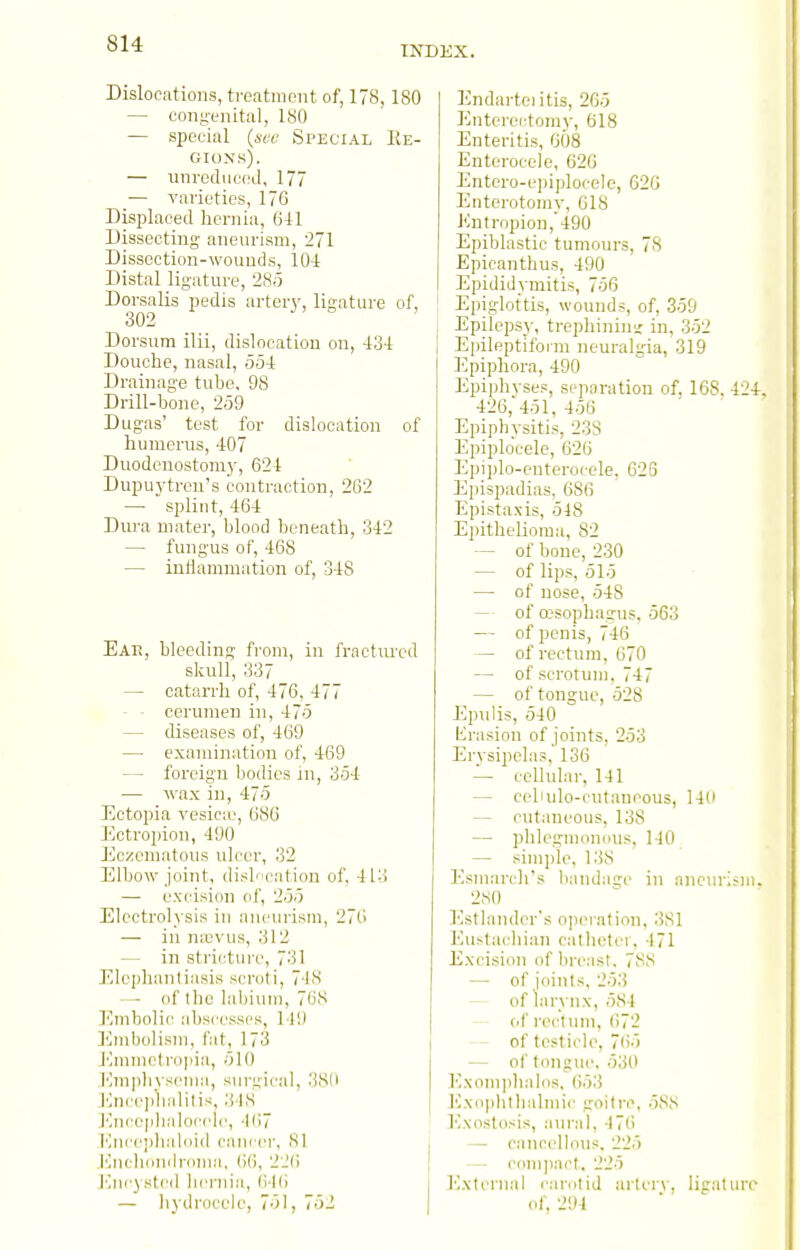 INDEX. Dislocations, ti-eatnient of, 178, 180 — coiig-enital, 180 — si)eeirtl (wr Special Re- gions). — unrediiood, 177 — varieties, 176 Displaced hernia, Gil Dissecting aneurism, 271 Dissection-wounds, 10-1 Distal ligature, 285 Dorsalis pedis artery, ligature of, 302 Dorsum ilii, dislocation on, 434 Douche, nasal, 554 Drainage tube, 98 Drill-bone, 259 Dug-as' test for dislocation of humerus, 407 Duodcnostoni}-, 624 Dupu3^trens contraction, 262 — splint, 464 Dura mater, blood beneath, 342 — fungus of, 468 — iuHammation of, 348 Ear, bleeding from, in fractured skull, 337 — catarrh of, 476, 477 — ■ cerumen in, 475 — diseases of, 469 — examination of, 469 — foreign bodies in, 354 — wax in, 475 Ectopia vesic:e, 686 Ectropion, 490 Eczcmatous ulcer, 32 Elbow joint, disbication of, 413 — excision of, 255 Electrolysis in aneurism, 276 — in nicvus, 312 — in stricture, 731 Elephantiasis sci-oti, 748 —• of tlie lalduMi, 768 Embolic abscesses, 149 ]']nibolisiu, fat, 173 Emmetr()|iia, 510 l';m|)hys('ma, surgical, 38l( .l'^nce])lialilis, ;j IS I'lnceplialocelc, •l()7 Enceiilialoid cancer, 81 .iMichondnima, ()6, 22() J'Incysted hernia, (M() — liydrocele, 751, 752 Endarteiitis, 265 Enterectomy, 618 Enteritis, 608 Enterocelo, 626 Entero-epiploceic, 626 Enterotorny, 618 Entropion, 490 Epiblastic tumours, 78 Epicanthus, 490 Epididymitis, 756 Epiglottis, wounds, of, 359 Epilepsy, trephinim; in, 352 Epileptiform neuralgia, 319 Epiphora, 490 Epiphyses, separation of, 168, 424. 426, 451, 456 Epiphysitis, 238 Epiplocele, 626 Epiplo-enterocele, 626 Epispadias, 686 Epistaxis, 548 EpitheUomu, 82 — of bone, 230 — of lips, 515 — of nose, 548 — of cesophagus. 563 — of penis, 746 — of rectum, 670 — of scrotum, 747 — of tongue, 528 Epulis, 540 Krasion of joints, 253 Erysipelas, 136 — cellular, 141 — celiulo-cutaneous, 146 — cutaneous, 138 — phlegmomius, 140 — simple, 138 Esuiarcli's bandage in ancm-ism. 2fs0 Estlaiuler's o]ieialion, 3S1 ]^u^tal■hian catheter, 471 Excision of breast. 78,S —■ of joints, 253 — of larynx, 584 — of rectum, ()72 — of teslicl(>, 7()5 — of tongiK', 530 Exoin])lia]os, ()53 Ivvdphtlialmic goitre, 5SS Ivxostosis, aural, 47() — cancellous. 225 — com])acl. 225 I'lxtcrnal carntij aiiery, ligature of, 294