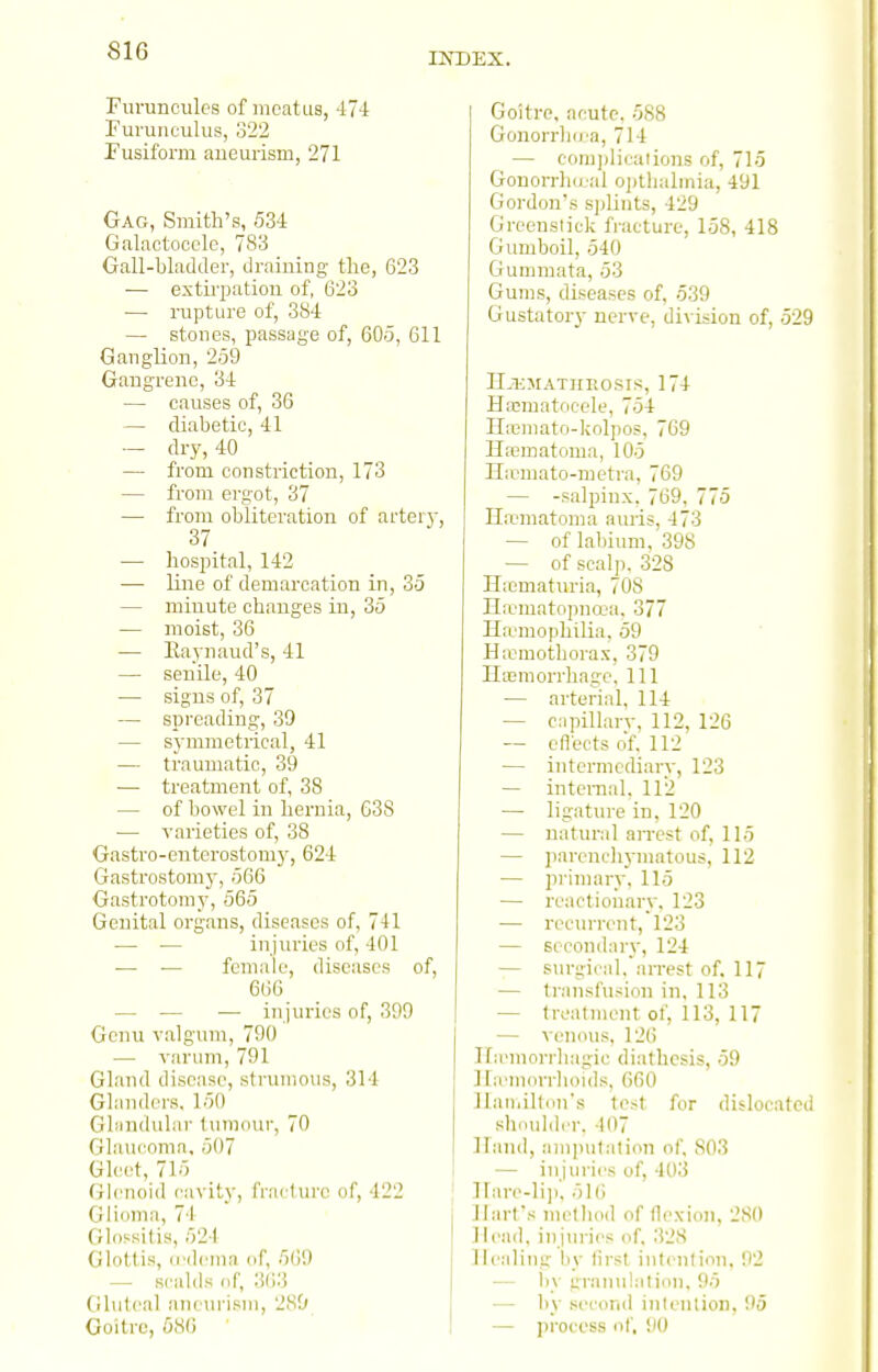 INDEX. Fiiruncules of meatus, 47-1 rui'uiieulus, 322 Pusiform aueuiism, 271 Gag, Smith's, 534 Galactoocle, 783 Gall-bladder, draining the, 623 •— extirpation of, 623 — rupture of, 384 — stones, passage of, 605, 611 Ganglion, 259 Gangrene, 34 — causes of, 36 — diabetic, 41 — dry, 40 — from constriction, 173 — from ergot, 37 — from obliteration of artei}-, 37 — hospital, 142 — line of demarcation in, 35 — minute changes in, 35 — moist, 36 — Raynaud's, 41 — seuile, 40 — signs of, 37 — spreading, 39 — symmetrical, 41 — traumatic, 39 — treatment of, 38 — of bowel in hernia, G3S — Tarieties of, 38 Gastro-enterostomy, 624 Gastrostomj', 566 Gastrotomy, 565 Genital organs, diseases of, 741 — — in juries of, 401 — — female, diseases of, 666 — — — injuries of, 399 Genu valgum, 790 — varum, 791 Gland disease, strumous, 314 Glanders. 150 Gbindular tumour, 70 Glaucoma, 507 Gleet, 715 Glenoid cavity, fracture of, 422 Glioma, 74 Glossitis, 524 Glottis, (rdema of, 569 — scalds (iC, 3()3 (lluleal nncurisiii, 2S0 Goitre, 586 Goitre, acute, 588 Gonorrbu a, 714 — com]ditaiions of, 715 GonorrlKcal ojitlialmia, 491 Gordon's sidints, 429 Greenstick fi-acture, 158, 418 Gumboil, 540 Gummata, 53 Gums, diseases of, 539 Gustatory nerve, division of, 529 II.i-;matiieosis, 174 Hacmatocele, 754 II;ematn-kolpo5, 769 Haimatomn, 105 Hicmato-metra, 769 — -salpinx, 769, 775 Haematoma auris, 473 — of Labium,'398 — of scal[). 328 Hicmaturia, 70S Hicniatopnoja. 377 Ha-mojihilia, 59 H;emothorax, 379 Hemorrhage, 111 — arterial, 114 — cnpillarv, 112, 126 — eflects of, 112 — intermediary, 123 — inteiTial, 112 — ligature in, 120 — natural arrest of, 115 — ])arenc)iymatous, 112 — pi'imary. 115 — reactionary. 123 — recurrent, 123 — secondary, 124 — stirgical. arrest of. 117 — transfusion in. 113 — treatment of, 113, 117 — venous, 126 Ifa'morrbagic diathesis, 59 ILemorrlioids, 660 llainilton's test for dislocated shoulder, 407 Hand, amputation of, 803 — injuries of, 403 llare-li]!, 51(5 Hart's nietbod of flexion, 2S() Head, injui-ies of, 328 Healing liy first intention, 92 — by granulation, 95 — by second intention, 95 — process of, 90