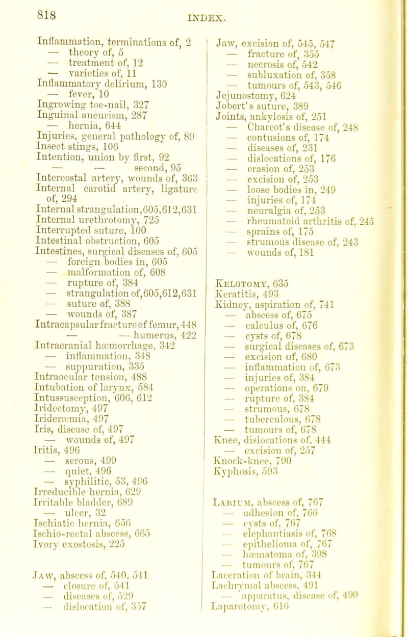 Inflammation, terminations of, 2 —• theorj' of, 5 — treatment of, 12 — varieties of, 11 Inflammatory delirium, 130 —■ fever, 10 Ingi-owing toe-nail, 327 Inguinal aneurism, 287 — hernia, 644 Injuries, general pathology of, 89 Insect stings, 106 Intention, union by first, 92 — — second, 95 Intercostal artery, wounds of, 363 Internal carotid artery, ligature of, 294 Internal straugulation,605,6] 2,631 Internal uretlu-otomy, 725 Interrupted suture, 100 Intestinal obstruction, 605 Intestines, surgical diseases of, 605 — foreign bodies in, 605 — malformatiou of, 608 — rupture of, 384 — strangulation of,605,612,631 — suture of, 388 — wounds of, 387 Intracapsular fracture of femur, 448 — — humerus, 422 Intracranial hwmorrliage, 342 — inflammation, 348 — suppuration, 335 Intraocular tension, 488 Intubation of lar^mx, 584 Intussusopption, 606, 612 Iridectomy, 497 Iridenemia, 497 Iris, disease of, 497 — wounds of, 497 Iritis, 496 — serous, 499 — quiet, 496 — syphilitic, 53, 496 IiTcducible hernia, ()29 Irritable l)la(l(lcr, 689 — uU'or, 32 Ischiatic hernia, G56 Isohio-rectal abscess, 665 Ivor)' exostosis, 225 Jaw, abscess of, 510, 541 — closure of, 541 — diseases of, 529 — dislocation of, 357 Jaw, excision of, 545, 547 — fracture of, 355 — necrosis of, 542 — subluxation of, 358 — tumours of, 543, 546 Jejuuostomy, 624 Jobert's suture, 389 Joints, ankylosis of, 251 — Charcot's disease of, 248 — contusions of, 174 — diseases of, 231 — dislocations of, 176 — erasion of, 253 — excision of, 253 — loose bodies in, 249 — injuries of, 174 — neuralgia of, 253 — rheumatoid arthritis of, 245 — sprains of, 175 — strumous disease of, 243 — wounds of, 181 Kelotomy, 635 Keratitis, 493 Kidney, aspu-.ation of, 741 — abscess of, 675 — calculus of, 676 — cysts of, 678 — surgical diseases of, 673 — excision of, 680 — inflammation of, 673 — injuries of, 384 — operations on, 679 — rupture of, 384 — strumous, 678 — tuberculous, 678 — tumours of, 678 Knee, dislocations of, 444 — excision of, 257 Knock-knee. 790 Kyphosis, 593 l,.\niv.M, abscess of, 767 — adhesion of, 766 — cysts of, 767 — - elephantiasis of, 768 — epithelioma of, 767 — ha-matnma of, .398 — tumonrs of, 767 Laceration of brain, 344 T/achrvmal abscess, 191 — ap])aratus, disease of, 490 Laparotomy, 61(i