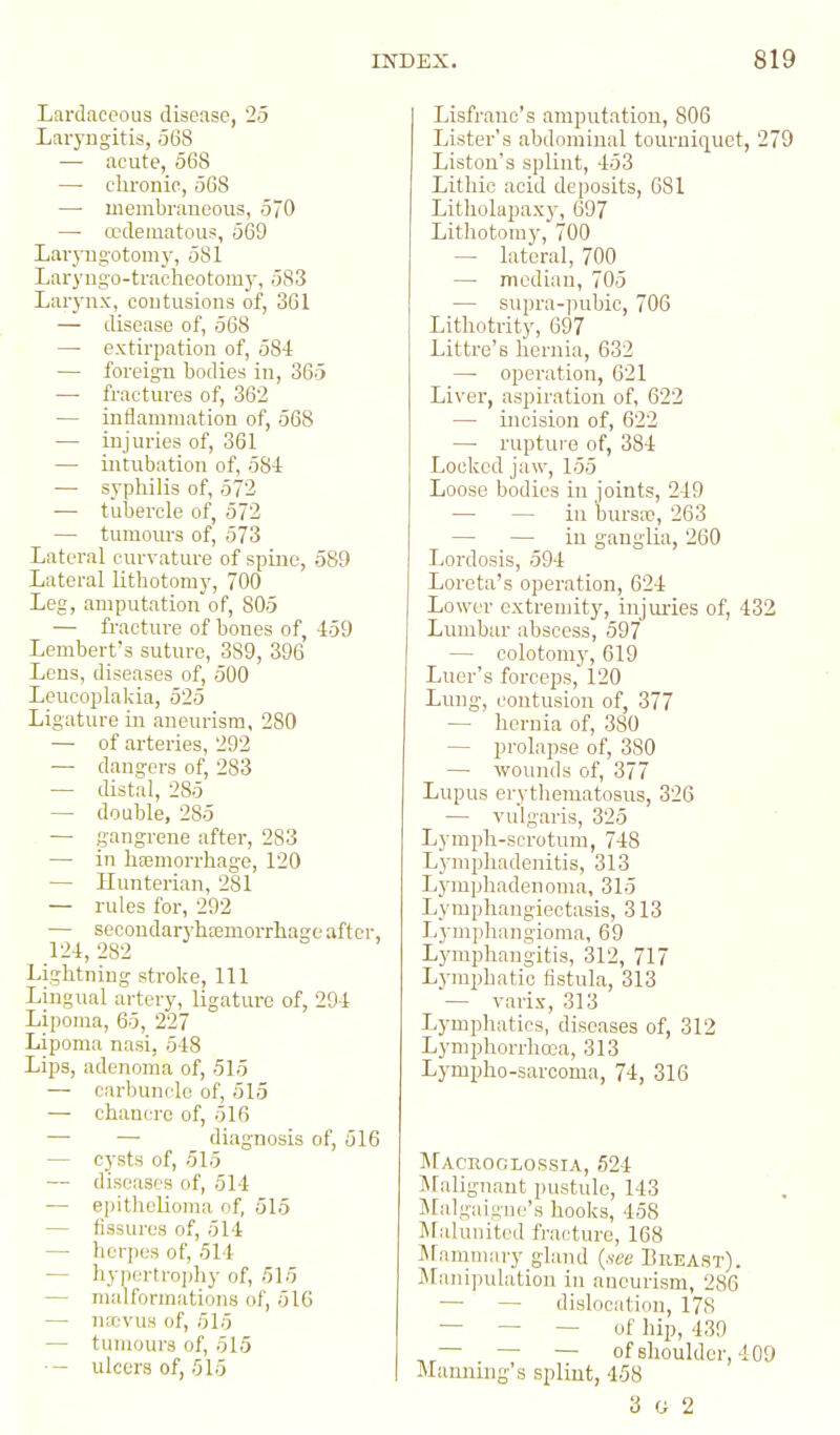 Lardaceous disease, 25 Laryngitis, .568 — acute, 568 — cbronio, 568 —■ membraneous, 570 — ccdeuiatous, 569 Lar_yngotom3% 581 Laryugo-tracheotomj-, 583 Larynx, contusions of, 361 — disease of, 568 — extirpation of, 584 — foreign bodies in, 365 — fractures of, 362 — inflammation of, 568 — injuries of, 361 — intubation of, 584 — syphilis of, 572 — tubercle of, 572 — tumours of, 573 Lateral curvature of spine, 589 Lateral lithotomy, 700 Leg, amputation of, 805 — fracture of bones of, 459 Lembert's suture, 389, 396 Lens, diseases of, 500 Leucoplakia, 525 Ligature in aneurism, 280 — of arteries, 292 — dangers of, 283 — distal, 285 — double, 285 . — gangrene after, 283 — in hasmorrhage, 120 — Ilunterian, 281 — rules for, 292 — secondaryhjemorrhage after, 124,282 Lightning stroke. 111 Lingual artery, ligature of, 294 Lipoma, 65, 227 Lipoma nasi, 548 Lips, adenoma of, 515 — carbuncle of, 515 — chancre of, 516 — — diagnosis of, 516 — cysts of, 515 — diseases of, 514 — epithelioma of, 515 — fissures of, 514 — heqies of, 514 — hy|iertroj)liy of, 515 — malformations of, 516 — nrrivus of, 515 — tumours of, 515 ■— ulcers of, 515 Lisfrane's amputation, 806 Lister's abdominal tourniquet, 279 Listou's splint, 453 Lithio acid deposits, 681 Litholapaxy, 697 Lithotomy, 700 — lateral, 700 — median, 705 — supra-pubic, 706 Lithotrity, 697 Littre's hernia, 632 —• operation, 621 Liver, aspiration of, 622 — incision of, 622 — rupture of, 384 Locked jaw, 155 Loose bodies in joints, 249 — — in bursa', 263 — — in ganglia, 260 Lordosis, 594 Loreta's operation, 624 Lower extreujity, injiu-ies of, 432 Lumbar abscess, 597 — colotomy, 619 Luer's forceps, 120 Lung, contusion of, 377 — hernia of, 380 — prolapse of, 380 — wounds of, 377 Lupus erythematosus, 326 — vulgaris, 325 Lymph-scrotum, 748 Lymphadenitis, 313 Lj'mphadenoma, 315 Lymphangiectasis, 313 Lymphangioma, 69 Lymphangitis, 312, 717 Lj'mphatic fistula, 313 — varix, 313 Lymphatics, diseases of, 312 Lymphorrhoea, 313 Lympho-sarooma, 74, 316 Macroclossia, 524 IMalignant pustule, 143 iMalgaigne's hooks, 458 Malunited fracture, 168 INfammary gland {.seo Breast). Sranijiulation in aneurism, 286 — — dislocation, 178 — — — of hip, 439 — — of shoulder, 409 Manning's splint, 458 3 G 2