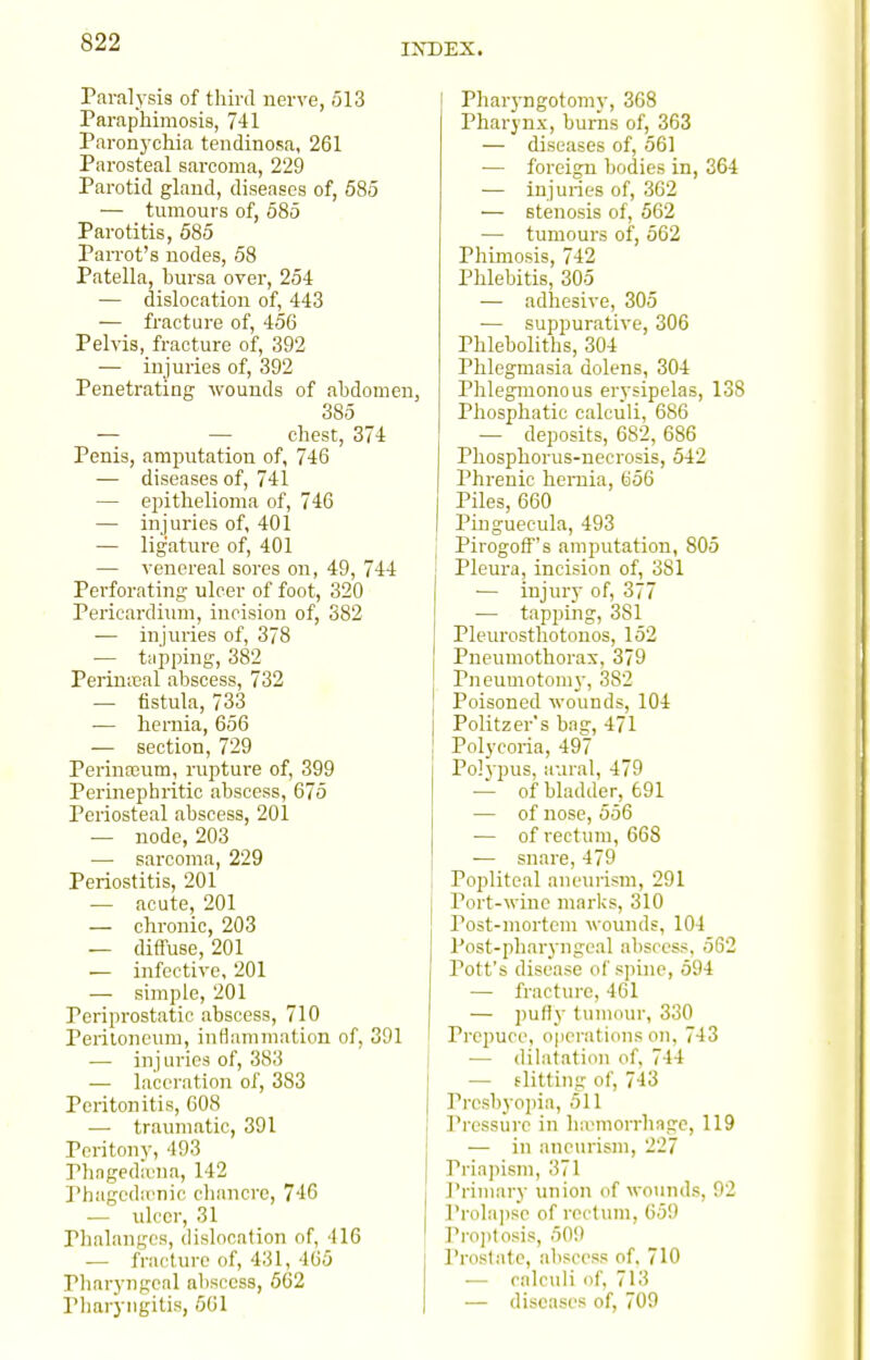 Paralj'sis of third nerve, 513 Paraphimosis, 741 Paronj'chia tendinosa, 261 Parosteal sarcoma, 229 Parotid glaud, diseases of, 685 — tumours of, 585 Parotitis, 585 Parrot's uodes, 58 Patella, bursa over, 254 — dislocation of, 443 — fracture of, 456 Pelvis, fracture of, 392 — injuries of, 392 Penetrating wounds of abdomen, 385 — — chest, 374 Penis, amputation of, 746 — diseases of, 741 — epithelioma of, 746 — injuries of, 401 — ligature of, 401 — venereal sores on, 49, 744 Perforating ulcer of foot, 320 Pericardium, incision of, 382 -— injuries of, 378 •— tupping, 382 Periniieal abscess, 732 — fistula, 733 •— hernia, 656 — section, 729 Perina3um, rupture of, 399 Perinephritic abscess, 675 Periosteal abscess, 201 — node, 203 — sarcoma, 229 Periostitis, 201 — acute, 201 — chronic, 203 — difluse, 201 — infective, 201 — simple, 201 Periprostatic abscess, 710 Peritoneum, inflammation of, 391 — injuries of, 383 — laceration of, 383 Peritonitis, 608 — traumatic, 391 Peritony, 493 Phagediena, 142 Phagedienic cliancre, 746 — ulcer, 31 Phalanges, dislocation of, 416 — fracture of, 431, 465 Pharyngeal abscess, 562 Pharyngitis, 661 I Pliar3Tjgotomy, 368 Pharynx, burns of, 363 — diseases of, 561 — foreign bodies in, 364 — injuries of, 362 — stenosis of, 562 — tumours of, 562 Phimosis, 742 Phlebitis, 305 — adhesive, 305 •— suppurative, 306 Phleboliths, 304 Phlegmasia dolens, 304 Phlegmonous erysipelas, 138 Phosphatic calculi, 686 — deposits, 682, 686 Phosphorus-necrosis, 542 Phrenic hernia, 656 Piles, 660 Pinguecula, 493 j Pirogoff's amputation, 805 Pleura, incision of, 381 ■— injury of, 377 — tapping, 381 Pleurosthotonos, 152 Pneumothorax, 379 Pneumotoni}-, 382 Poisoned wounds, 104 Politzer's bag, 471 Polycoria, 497 Po]}-pus, aural, 479 — of bladder, 691 — of nose, 556 — of rectum, 668 ■— snare, 479 I Popliteal aneurism, 291 Port-wine marks, 310 Post-mortem wounds, 104 Post-pharj'ngcal abscess, 562 Pott's disease of spine, 594 — fracture, 461 — pufly tumour, 330 Prepuce, o|ici-ations on, 743 •— dilatation of, 744 — flitting of, 743 Prcsbyoina, 511 I'ressure in ha^morrhngc, 119 — in aneurism, 227 Priapism, 371 Primary union of wounds, 92 I'l-olapse of rectum, 659 ' Pro])tosis, 509 Prostate, abscess of, 710 ■— calculi of, 713 — diseases of, 709