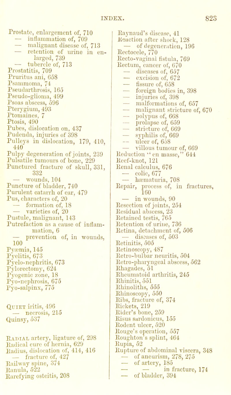 Prostate, enlargement of, 710 — inflammation of, 709 — malignant disease of, 713 — retention of urine in en- larged, 739 ■— tubercle of, 713 Prostatitis, 709 Pruritus ani, 658 Psaumioma, 7-1 Pseudarthrosis, 16.3 Pseudo-glioma, 499 Psoas abscess, 596 Pter3'gium, 493 Ptomaines, 7 Ptosis, 490 Pubes, dislocation on, 437 Pudenda, injuries of 398 Pulleys in dislocation, 179, 410, 440 Pulpy degeneration of joints, 239 Pulsatile tumours of bone, 229 Punctured fracture of skull, 331, 332 — wounds, 104 Puncture of bladder, 740 Purulent catarrh, of ear, 479 Pus, characters of, 20 — fomiation of, 18 — vai'ieties of, 20 Pustule, malignant, 143 Putrefaction as a cause of inflam- mation, 6 — prevention of, in wounds, 100 P}n:?mia, 145 Pyelitis, 673 Pyelo-nephritis, 673 Pylorectomy, 624 Pyogenic zone, 18 Pyo-nephrosis, 675 Pyo-salpinx, 775 QfiET iritis, 496 — necrosis, 215 Quinsy, 637 Ratiial artery, ligature of, 298 Radical cure of hernia, 629 Piadius, dislocation of, 414, 416 — fracture of, 427 Railway spine, 374 Ranula, 522 Rarefying osteitis, 208 Raynaud's disease, 41 Reaction after shock, 128 — of degeneration, 196 Rectocele, 770 Recto-vaginal fistula, 769 Rectum, cancer of, 670 — diseases of, 657 — excision of, 672 — fissure of, 658 — foreign bodies in, 398 — injuries of, 398 — ]nalfonnations of, 657 — malignant stricture of, 670 — polypus of, 668 — prolapse of, 659 — stricture of, 669 — syphilis of, 669 — ulcer of, 658 — villous tumour of, 669 Reduction  en masse, 644 Reef-knot, 121 Renal calculus, 676 ■— colic, 677 — haimuturia, 708 Repair, process of, in fractures, 160 — in wounds, 90 Resection of joints, 254 Residual abscess, 23 Retained testis, 765 Retention of urine, 736 Retina, detaclunent of, 506 — diseases of, 503 Retinitis, 505 Retinoscop}', 487 Retro-bulbar neuritis, 504 Retro-pharyngeal abscess, 562 Rhagades, 51 Rheumatoid arthritis, 245 Rhinitis, 551 Rhiuoliths, 555 Rliinoscopj', 550 Ribs, Iracture of, 374 Rickets, 219 Rider's bone, 259 Risus Sttrdouicus, 155 Rodent ulcer, 520 Rouge's operation, 557 Roughton's splint, 464 Rupia, 52 Rupture of abdominal viscera, 348 — of aneurism, 278, 275 ■— of artery, 185 -— — in fracture, 174 — of bladder, 394