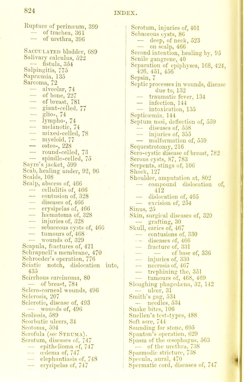 INDEX. Rupture of perin:i;um, 399 — of trachea, 361 — of urethra, 39G Sacculated bladder, 689 Salivary calculus, 522 — fistula, 354 Salpingitis, 775 Sapraimia, 135 Sarcoma, 72 — alveolar, 74 — of boue, 227 — of breast, 781 — giant-celled, 77 — glio-, 74 — lymplio-, 74 — melanotic, 74 — mixed-celled, 78 — myeloid, 77 — osteo-, 228 —■ round-celled, 73 — spindle-celled, 75 Sayre's jacket, 599 Scab, healing under, 92, 96 Scalds, 108 Scalp, abscess of, 466 — cellulitis of, 466 — contusion of, 328 — diseases of, 466 — erysipelas of, 466 ■— hiematoma of, 328 — in juries of, 328 — sebaceous cysts of, 466 ■— tumours of, 468 — wounds of, 329 Scapula, fractures of, 421 Schrapncll's membrane, 470 Schroeder's operation, 776 Sciatic notch, dislocation into, 435 Scirrhous carcinoma, 80 — of breast, 784 Sclcro-corncal wounds, 496 Sclerosis, 207 Sclerotic, disease of, 493 — wounds of, 496 Scoliosis, 589 Scorbutic ulcers, 34 Scoloma, 504 Scrofula (.sw Struma). Sci-otum, diseases ol', 747 — epithclioMia of, 7-17 —• crdeina of, 7-17 —• elephantiasis of, 718 — erysipelas of, 747 I Scrotum, injuries of, 401 Sebaceous cysts, 86 — deep, of neck, 523 — on scalp, 466 Second intention, healing by, 95 Senile gangrene, 40 Separation of epiphyses, 168, 424, 426, 451, 456 SepsLn, 7 Septic processes in wounds, disease due to, 132 — traumatic fever, 134 — infection, 144 — intoxication, 135 Septicaemia, 144 Septum n;isi, deflection of, 559 — diseases of, 558 — injuries of, 355 — malformation of, 559 Sequestrotomy, 216 Sero-cystic disease of breast, 782 Serous cysts, 87, 783 Serpents, stings of, 106 ' Shock, 127 Shoulder, amputation at, 802 — conipoLiud dislocation of, 412 — dislocation of, 405 — excision of, 254 Sinus, 25 Sldn, surgical diseases of, 320 — grafting, 30 Skull, caries of, 467 j •— contusions of, 330 1 - - diseases of, 466 — fracture of, 331 j — — of base of, 336 ' — injuries of, 330 — necrosis of, 467 — trephining the, 351 — tumours of, 468, -169 Sloughing phageda'ua, 32, 142 — ulcer, 31 Smith's gag, 534 — needles, 534 Snake bites, 106 Snellen's test-types, 488 Soft sore, 744 Somidiiig for stone, 695 Spanton's o]>eration, 629 Si)asm of the o'sopbagus, 563 — of ihv m'etlira. 73S Spasmodic stricture, 738 ' Specula, aural, 470 I Spermatic cord, di.senscs of, 747