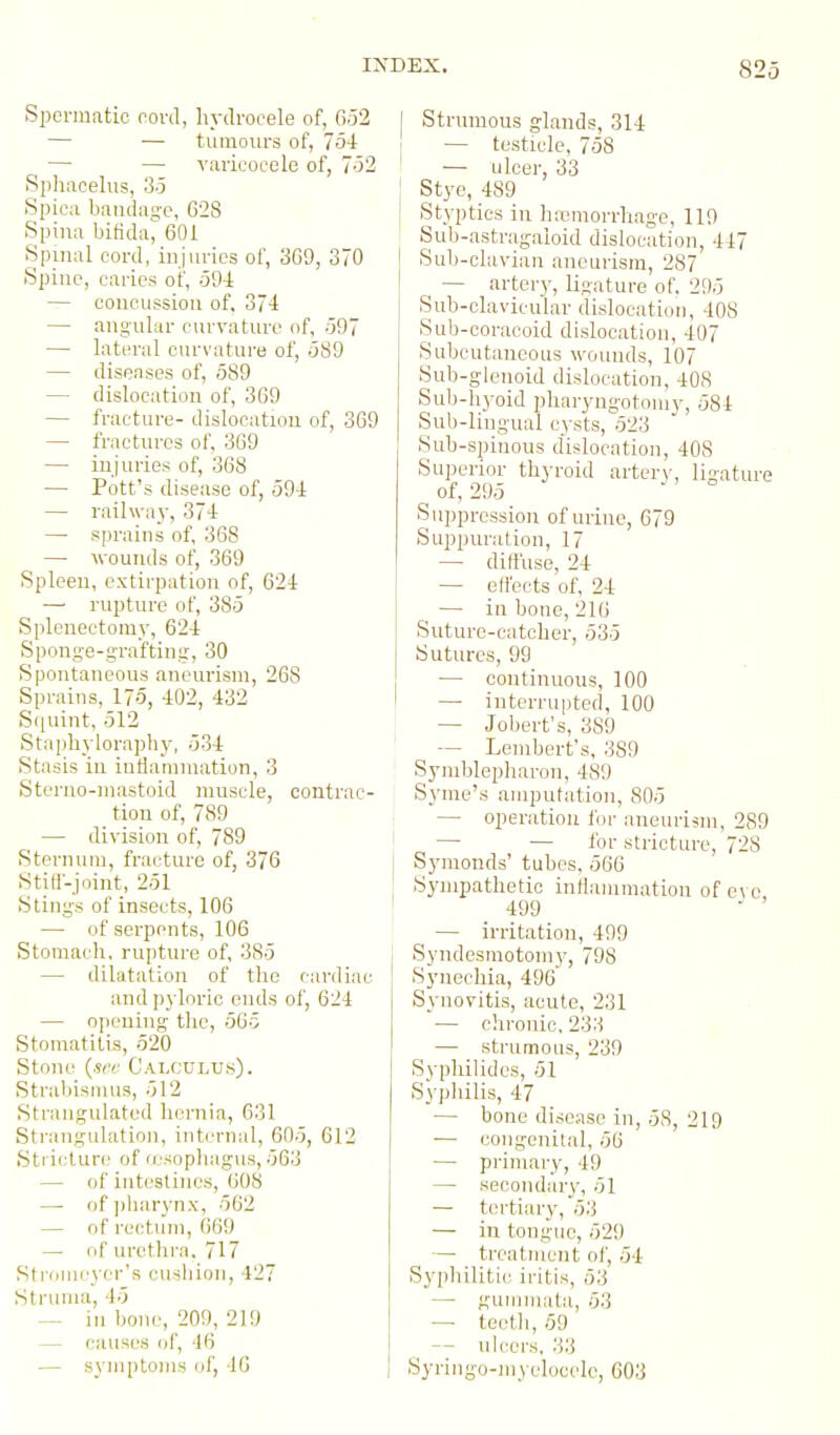 Spermatic rord, h_vclrocele of, 052 — — tumours of, 754 — — varicocele of, 752 Spliacelus, 3.5 Spiea baudase, 628 Spina bifida^ 601 Spinal cord, injuries of, 369, 370 Spiuo, caries of, oO-i — concussion of. 374 — angular c\n'vature of, -597 — latou'al curvature of, .389 — diseases of, 589 — dislocation of, 369 — fracture- dislocation of, 369 — fractures of, 369 — injuries of, 368 — Pott's disease of, 594 — railway, 37-1 — sprains of, 368 — wounds of, 369 Spleen, extirpation of, 624 — rupture of, 385 Splenectomy, 624 Spong-e-graftiny, 30 Spontaneous aneurism, 268 Sprains, 175, 402, 432 Squint, 512 Stapbylorapby, 534 Stasis in inflanimation, 3 Steruo-niastoid muscle, contrac- tion of, 789 — division of, 789 Sternum, fracture of, 376 Stitt-joint, 251 Stings of insects, 106 — of serpents, 106 Stomach, rupture of, 385 — dilatation of the cardiac and pyloric ends of, 624 — opening the, 565 Stomatitis, 520 Stone {see Calculu.s). Strabismus, 512 Strangulated hernia, 631 Strangulation, internal, 605, 612 Sti iclure of (esophagus, 563 — of intestines, 608 — of ])liarynx, 562 — of rectum, 669 — cif urethra, 717 Stiomcyer's cushion, 427 Struma, 45 — in bone, 209, 219 — causes of, 46 — symptoms of, 46 Strumous glands, 314 — testicle, 758 — ulcer, 33 Stye, 489 Styptics in ha3niorrhage, 119 Sub-astragaloid dislocation, 447 Sub-clavian aneurism, 287 — arter}', ligature of. 295 Sub-clavicular dislocation, 408 Sub-coracoid dislocation, 407 Subcutaneous wounds, 107 Sub-glenoid dislocation, 408 Sub-hj-oid pharyngotomy, 584 Sub-lingual cysts, 523 Sub-spinous dislocation, 408 Superior thyroid artery, ligature of, 295 Suppression of urine, 679 Suppuration, 17 — diffuse, 24 — effects of, 24 — in bone, 216 Suture-catcher, 535 Sutures, 99 — continuous, 100 — interrupted, 100 — Jobert's, 389 -- Lembert's, 389 Symblepharon, 489 Syme's amputation, 805 — operation for aneurism, 289 — — for stricture, 728 Symonds' tubes. 566 Sympathetic intlammatiou of e^ o 499  — irritation, 499 Syndesmotomy, 798 Synechia, 496 Synovitis, acute, 231 — chronic. 233 — strumous, 239 Syphilides, 51 Syphilis, 47 — bone discqse in, 58, 219 — congenital, 56 — primary, 49 — secondary, 51 — tertiary, 53 — in tongue, 529 — treatment of, 54 Syphilitic iritis, 53 —• gummata, 53 — teeth, 69 — ulcers, 33 Syring-o-inyelocele, 603