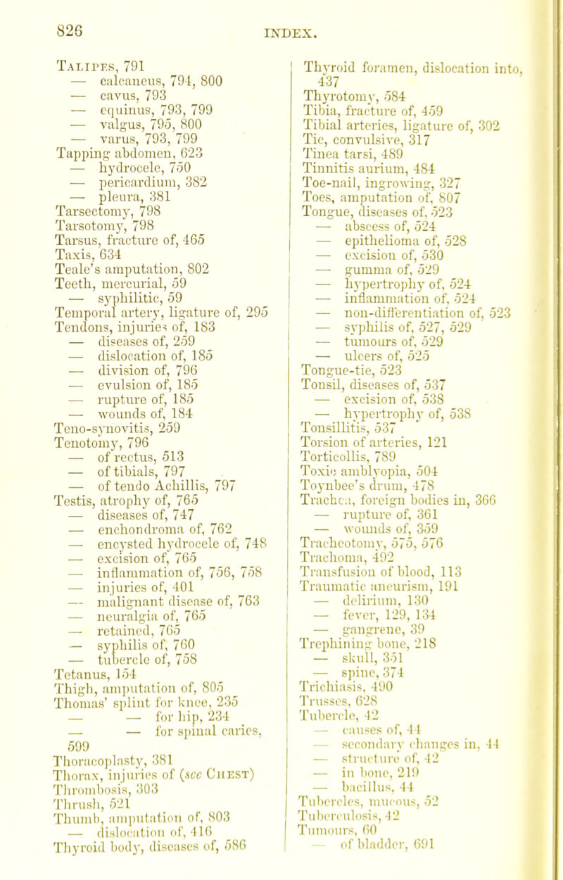 Talii'i-s, 791 — calcaneus, 794, 800 — cavus, 793 ■— equinus, 793, 799 — valgus, 795, 800 — varus, 793, 799 Tapping abdomcu, 623 — hydrocele, 750 — pericardium, 382 — pleura, 381 Tarsectomy, 798 Tarsotomy, 798 Tarsus, fracture of, 465 Taxis, 634 Teale's amputation, 802 Teeth, mercurial, 59 ■—■ S3'philitic, 59 Temporal artery, ligature of, 295 Tendons, injuries of, 183 — diseases of, 259 — dislocation of, 185 — division of, 796 — evulsion of, 185 — ruptm-e of, 185 —■ wounds of, 184 Teno-synovitis, 259 Tenotom}', 796 — of rectus, 513 — of tibials, 797 — of tend 0 Achillis, 797 Testis, atropliy of, 765 — diseases of, 747 ■—■ enchondroma of, 762 — encysted hydrocele of, 748 — excision of, 765 — inflammation of, 756, 758 — injuries of, 401 — malignant disease of, 763 — neuralgia of, 765 — retained, 765 — syphilis of, 760 — tubercle of, 758 Tetanus, 154 Thigh, amputation of, 805 Thomas' splint for knee, 235 — —■ for liip, 234 .— — fur spinal caries, 59!) Thora(^oplasty, 381 Tliorax, injuries of {icc Chest) Tlironibosis, 303 Thrusli, 521 Thumb, am]ni(:ati(>u of, 803 — dish>i-ati(in of, 416 Thyroid foramen, dislocation into, 437 Thyrotomy, 584 Tibia, frai-ture of, 459 Tibial arteries, ligature of, 302 Tic, convulsive, 317 Tinea tarsi, 489 Tinnitis aurium, 484 Toe-nail, ingrowing, 327 Toes, amputation of, 807 Tongue, diseases of. 523 — abscess of, 524 — epithelioma of, 528 — excision of, 530 ■— gumma of, 529 — hypertrophy of, 524 — inflammation of. 524 — non-difl'ereutiation of, 523 — syphilis of, 527, 529 — tumours of, 529 —■ ulcers of, 525 Tongue-tie, 523 Tonsil, diseases of, 537 — excision of, 538 —■ hvpertrophv of, 538 Tonsillitis, 537 Torsion of arteries, 121 Torticollis, 789 Toxic amblyopia, 504 To3-nbee's drum, 478 Trachc;'., foreign bodies Lu, 300 — rupture of, 361 — woimJs of, 359 Tracheotomy, 575, 576 Trachoma, 492 Transfusion of blood, 113 Traumatic aneurism, 191 — delirium, 130 — feyer, 129, 134 — gangrene, 39 Trephinin;;' bone, 218 — skull, 351 — spine, 374 Trichiasis. 4;)0 Trusses, 628 Tul)erclo, 12 — causes of, 11 — secondary changes in. 44 — structure of, 42 •— in bone, 219 — bacillus. 44 Tiil)erch's, nnu-oiis, 52 Tuberculosis, 42 Tinnours. 60