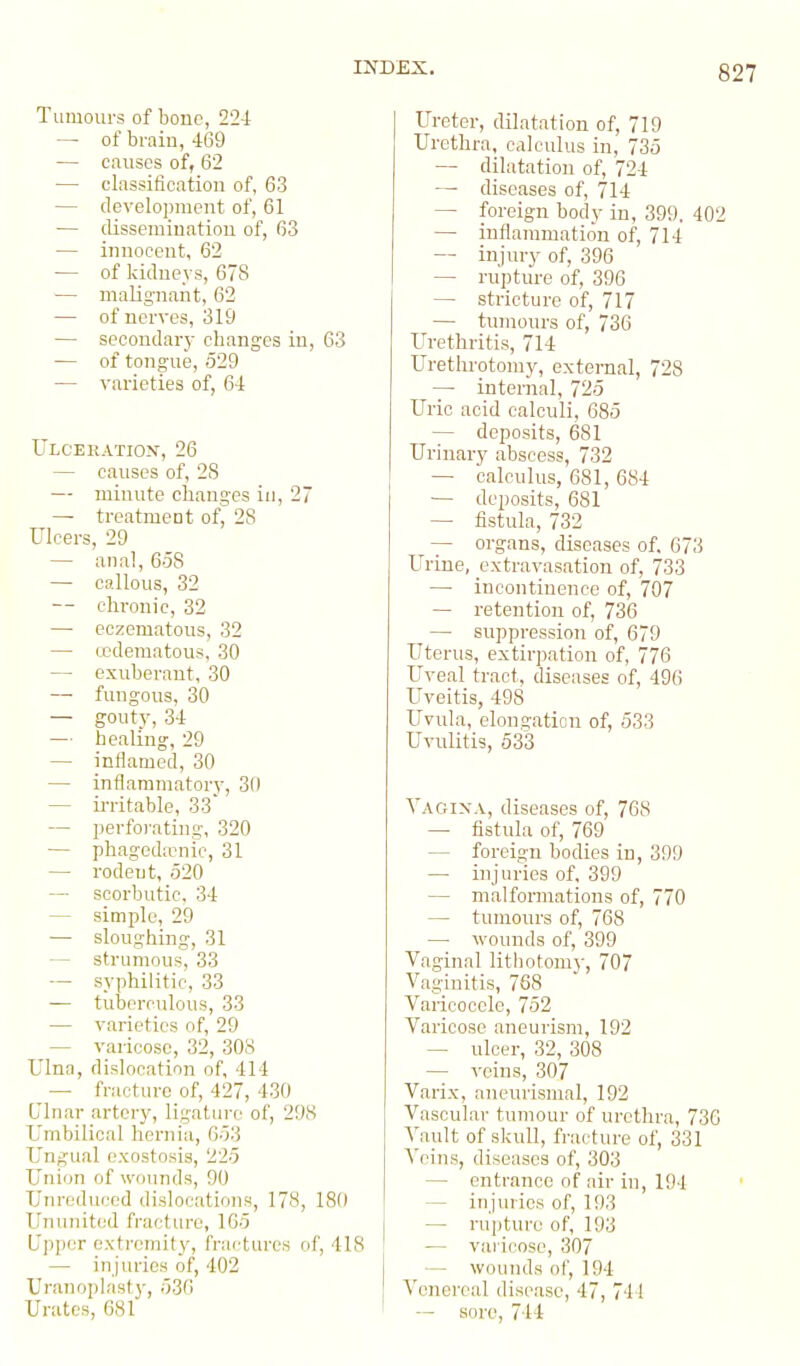 Tumours of boup, 224 — of brain, 469 — causes of, 62 — classification of, 63 — development of, 61 — dissemiuatiou of, 63 — innocent, 62 — of kidneys, 678 — malignant, 62 — of nerves, 319 — secondar}' changes in, 63 — of tongue, 529 — varieties of, 6-1 UlcE RATION, 26 — causes of, 28 — minute clianges in, 27 — treatment of, 28 Ulcers, 29 — anal, 6-58 — callous, 32 — chronic, 32 — eczematous, 32 — (edematous, 30 — exuberant, 30 — fungous, 30 — gouty, 34 — healing, 29 — inflamed, 30 — inflammatory, 30 — irritable, 33 — perfoi-ating, 320 — phagcdamic, 31 — rodent, 520 — scorbutic, 34 — simple, 29 — sloughing, 31 — strumous, 33 — syphilitic, 33 — tuberculous, 33 — varieties of, 29 — varicose, 32, 308 Ulna, dislocation of, 414 — fracture of, 427, 430 Ulnar artery, ligature of, 298 Umbilical hernia, 653 Ungual exostosis, 225 Union of wounds, 90 Unreduced dislocations, 178, 180 Ununited fracture, 165 L'ppcr extremity, fractui'cs of, 418 — in juries of, 402 Uranoplasty, 536 Urates, 681 Ureter, dilatation of, 719 Urethra, calculus in, 735 — dilatation of, 724 — diseases of, 714 — foreign body in, 399, 402 — inflammation of, 714 — injury of, 396 — rupture of, 396 — stricture of, 717 — tumours of, 736 Urethritis, 714 Urethrotomy, external, 728 — internal, 725 Uric acid calculi, 685 — deposits, 681 Urinary abscess, 732 — calculus, 681, 684 — deposits, 681 — fistula, 732 — organs, diseases of, 673 Urine, extravasation of, 733 — incontinence of, 707 — retention of, 736 — suppression of, 679 Uterus, extirpation of, 776 Uveal tract, diseases of, 496 Uveitis, 498 Uvula, elongation of, 533 Uvnlitis, 533 Vagina, diseases of, 768 — fistula of, 769 — foreign bodies in, 399 — injuries of, 399 — malformations of, 770 — tumonrs of, 768 — wounds of, 399 Vaginal litbotoni}', 707 Vaginitis, 768 Varicocele, 752 Varicose aneurism, 192 — ulcer, 32, 308 — veins, 307 Varix, aneurismal, 192 Vascular tumour of urethra, 736 Vault of skull, fracture of, 331 Veins, diseases of, 303 — entrance of air in, 194 — injuries of, 193 — rupture of, 193 — varicose, 307 — wounds of, 194 Venereal disease, 47, 744 — sore, 744