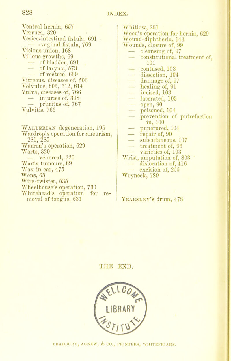 828 Ventral heniia, 657 Verruca, 320 Vesico-intestinal fistula, 691 —■ -vaginal tistula, 769 Vicious union, 168 Villous si'owths, 69 — of bladder, 691 — of larynx, 573 — of rectum, 669 Viti'eous, diseases of, 506 Volvulus, 605, 612, 614 Vulva, diseases of, 766 — injuries of, 398 — pruritus of, 767 Vulvitis, 766 Wallerian degeneration, 195 Wardrop's operation for aneurism, 281, 285 Warren's operation, 629 Warts, 320 — venereal, 320 Warty tumours, 69 Wax in ear, 475 Wens, 65 Wire-twister, 535 Wheelhouse's operation, 730 Whitehead's operation for re- moval of tongue, 531 Whitlow, 261 Wood's operation for hcmia, G29 Wound-diphtheria, 143 Wounds, closure of, 99 — cleansmg of, 97 — constitutional treatment of, 101 — contused, 103 — dissection, 104 — drainage of, 97 — healing of, 91 — incised, 103 — lacerated, 103 — open, 90 — poisoned, 104 — prevention of putrefaction in, 100 — punctured, 104 — repau- of, 90 — subcutaneous, 107 •— treatment of, 96 — varieties of, 103 AA'rist, amputation of, 803 — dislocation of, 416 — excision of, 255 WrjTieck, 789 Yearsley's drum, 478 THE EXD.