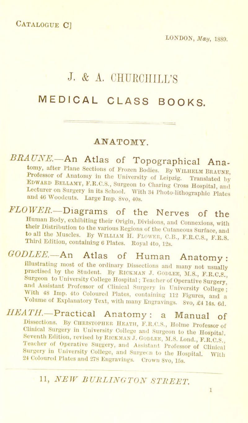 Catalogue C] LONDON, May, 1889. J. & A. CHURCHILL'S MEDICAL CLASS BOOKS. ANATOMY. BEAUiYK—An Atlas of Topographical Ana- tomy, after Plane Sections of Frozen Bodies. By Wilhelm Bkaune Professor of Anatomy in the University of Leipzig. Translated l,y Edwakd BELLAMY, F.R.C.S., Surgeon to Cliaring Cross Ho.spital, and Lecturer on S.ugery in its Scliool. Witli 34 Plioto-lithographic Plates and 40 Woodcuts. Large Imp. 8vo, 40s. FLOWEB.—Diagrams of the Nerves of the Human Body, exliibiting their Origin, Divisions, and Conne.xions, with theu' Distribution to the various Regions of tlie Cutaneous Surface, and to all the lluscles. By William H. Flower, C.B., F.K.C.S FES Thii'd Edition, coutainiiig c Plates. Royal 4to, 12s. ' GODLEE.~An Atlas of Human Anatomy: illustrating most of the ordinary Dissections and many not usually practised by the Student. By Riokman .L Godlee, M.S., F.R.C S Surgeon to University College Ho.spital; Teaclier of Operative SurWry' and Assistant Professor of Clinical Sui-gery in University Colfene '■ With 48 Imp. 4to Coloured Plates, containing 112 Figures, and a Volume of E.xplanatory Te.\t, with many Engravings. 8vo, £4'l4s. 6d'. //AMr//.—Practical Anatomy : a Manual of Di.ssections. By CHRT.STOPHEii Heath, F.R.C.S., Holme Profes,sor of Clinical Surgery in University College and Surgeon to tlie Hospital Seventli Edition, revised by Rickman J. Godlek, M.S. Lond., F R C S ' Teacher of Operative Surgery, and Assistant Professor of Clinical' Surgery in University College, and Surgecii to tlie Hospital. Witli 24 Coloured IMates and 278 Engravings. Crown 8vo, 15s.