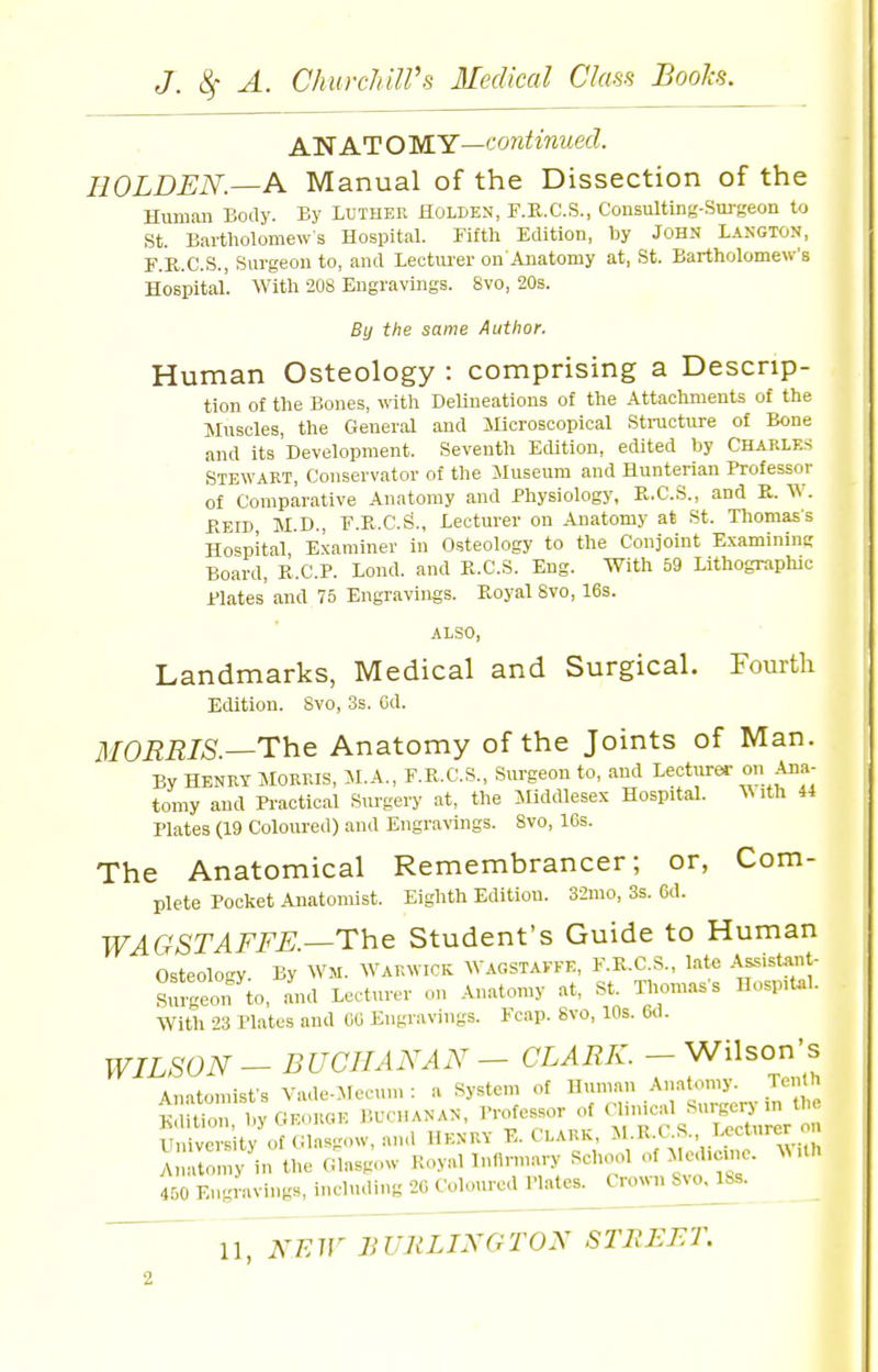 A'N ATOMY—'■ontinuecl. HOLDEN.—A Manual of the Dissection of the Human Body. By Luther Holden, F.K.C.S., Consulting-Surgeon to St. Bartholomews Hospital. Fifth Edition, hy John Langton, F.R.C.S., Surgeon to, and Lectiu'er on'Anatomy at, St. Bartholomew's Hospital'. With 208 Engravings. 8vo, 20s. By the same Author. Human Osteology : comprising a Descrip- tion of the Bones, witli Delineations of the Attachments of the Muscles, the General and JHcroscopical Stracture of Bone and its Development. Seventh Edition, edited by Charles Stewart, Conservator of the Museum and Hunterian Professor of Comparative Anatomy and Physiology, R.C.S., and K. W. BEID M.D., F.R.C.S., Lectiu-er on Anatomy at St. Thomas's Hospital Examiner in Osteology to the Conjoint Examinint; Board, R.C.P. Loud, and K.C.S. Eng. With 59 Lithographic Plates and 75 Engravings. Koyal 8vo, 16s. also, Landmarks, Medical and Surgical. Fourth Edition. 8vo, 3s. Cd. MORRIS.—The Anatomy of the Joints of Man. By HENRY MORRIS, M.A., F.R.C.S., Surgeon to, and Lecturer on Ana- tomy and Pi-actical Surgery at, the Middlesex Hospital. ^Mth 44 Plates (19 Coloured) and Engravings. 8vo, 16s. The Anatomical Remembrancer; or, Com- plete Pocket Anatomist. Eighth Edition. 32mo, 3s. 6d. WAGSTAFFE—The Student's Guide to Human Osteolo-y. By Wm. Warwick Wagstaffe, F.K.C.S., late -'^ssistant- Srugeon to, aud Lecturer on Anatomy at, St. Thomas's Hosp.t..!. With 23 Plates aud 00 Engravings. Fcap. 8vo, 10s. 6d. WILSON - BUCHANAN - CLARK.- Wilson's Anatomist's Vade-Mecun. : a System of Human Anatomy. Ten h iion, l>y GEORGE r.UCHANAN, Professor of ^^^^^^^^ University of Glasgow, and Henry E. Clark, M.R.t .S. Ucturer on I ny'in the Glasgow .-..yallnnnnary School of Aled.cme. M 460 Engravings, including '20 Coloured mtes^ C^nv,^Svo,^s.