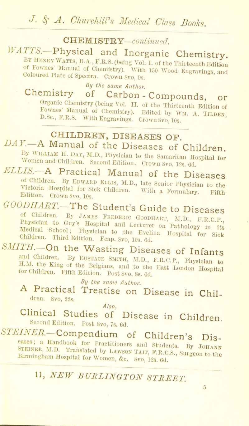 QWEMl^T-RY—continued. Tr.4Tra.—Physical and Inorganic Chemistry. BY HENRY Watts, B.A., F.R.S. (being Vol. I. of the Thirteenth Edition of iownes Munual of Chemistry). With 150 AVood Engravings, and Coloiu-ed Plate of Spectra. Crown Svo, 9s. = o . By the same Author. Chemistry of Carbon - Compounds, or Organic Chemistry (beuig Vol. II. of the Thirteenth Edition of u-bo., IMl.S. With Engravings. Crown Svo, 10s. CHILDREN, DISEASES OF. DAY.—A Manual of the Diseases of Children By AMLLIAM H. DAY, M.B., rhy,,iciau to the Samaritan Hospital for Women and Children. Second Edition. Crown Svo, 12s. Gd. ELLIS.~A Practical Manual of the Diseases of Chiklren. By Edward Ei,lis, M.D., late Senior Pliysician to tlie Mc oria Hospital for Sick Children. mth a Formulary. Fifth Edition. Cro\vn Svo, 10s. CWOBHART.-The Student's Guide to Diseases of Children. By JAMES Frederic Goodhart, MD FRCV Physician to Guy's Hospital and Lecturer on Pathology i'l its Medical School; Physician to the Evelina Hospital for ,Sick Children. Third Edition. Fcap. Svo, 10s. 6d. SMITH.~On the Wasting Diseases of Infants and Children. By Eustace Smith, M.D., F.R.C.P., Physician to H.il the King of the Belgians, and to the East London Ho'pitS lor Cliildren. Fifth Edition. Post Svo, Ss. ed. ^io-pual By the same Author. A Practical Treatise on Disease in Chil- dren. Svo, 22s. A Iso, Clinical Studies of Disease in Children Second Edition. Post Svo, 7s. Cd. ,STi;/iVi;i?.—Compendium of Children's Dis eases; a Handbook for Practitioners and Students. By .Iohann STEINER il.D. Translated by Lawson Tait, F.E.C.S., Sur^on to the Birmingham Hospital for Women, &c. Svo, I2S. 6d. '°