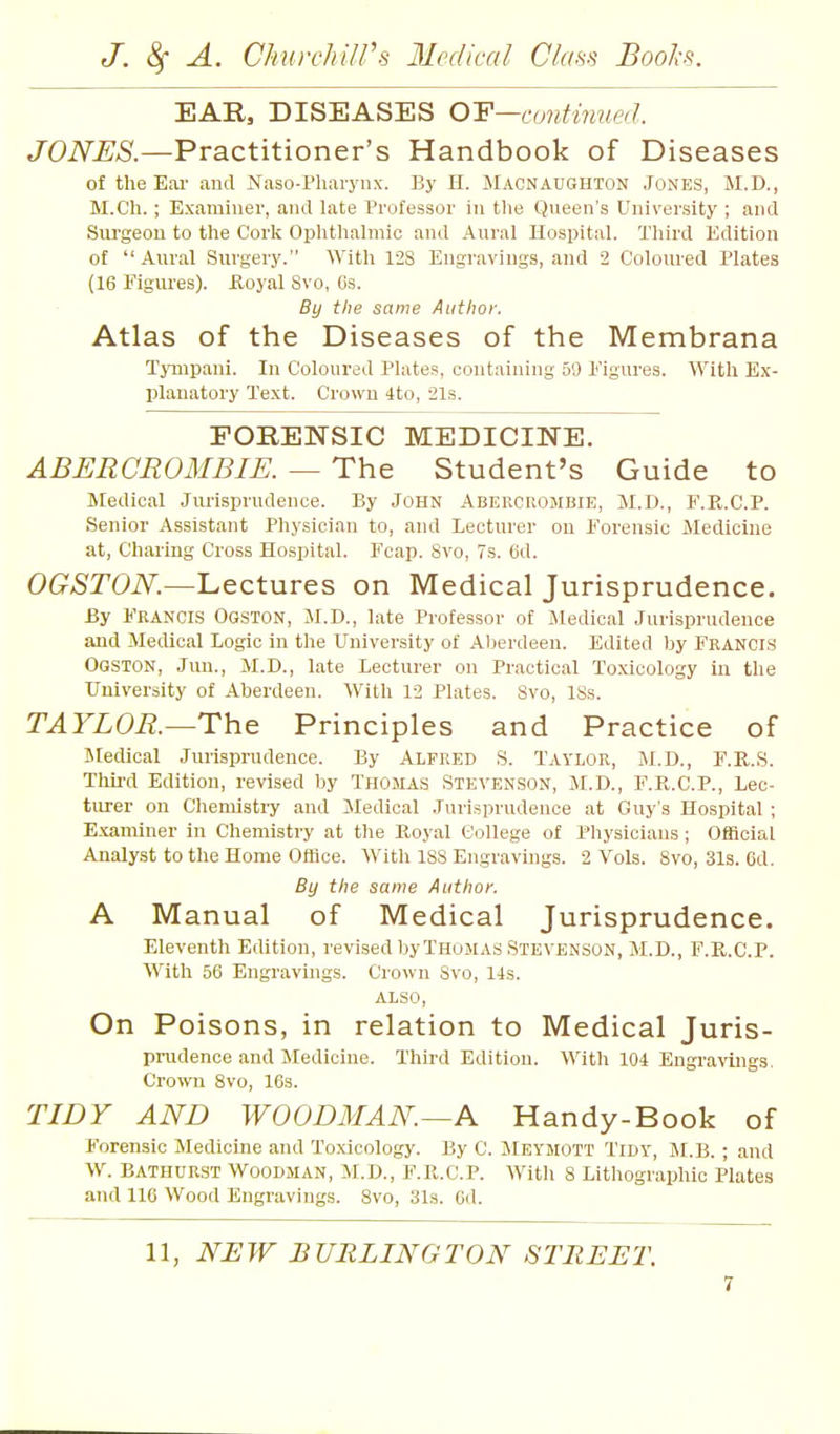 EAR, DISEASES O'F—amUnued. JONES.—Practitioner's Handbook of Diseases of the Ear and Naso-Pharynx. By H. Macnaughton Jones, M.D., M.C'h.; Examiner, and late Professor in the Queen's University ; and Surgeon to the Cork Opiitlialmic and Aural Hospital. Third Edition of  Aural Surgery. With 12S Engravings, and 2 Coloured Plates (16 Figures), iloyal Svo, Os. By the same Author. Atlas of the Diseases of the Membrana Tynipani. In Coloured Plates, containing 59 Figures. With Ex- planatory Text. Crown 4to, 21s. FORENSIC MEDICINE. ABERCROMBIE. — The Student's Guide to Medical Jurisprudence. By John Abercrombie, M.D., F.R.C.P. Senior Assistant Physician to, and Lecturer on Forensic Medicine at. Charing Cross Hospital. Fcap. Svo, 7s. 6d. OGSTON.—Lectures on Medical Jurisprudence. By Francis Ogston, M.D., late Professor of Medical Jurisprudence and Medical Logic in the University of Al)erdeeu. Edited by Francis Ogston, Juu., M.D., late Lecturer on Practical Toxicology in the University of Aberdeen. With 12 Plates. Svo, ISs. TAYLOR.—Th.& Principles and Practice of INIedical Jurisprudence. By Alfred S. Taylor, M.D., F.R.S. Tliii-d Edition, revised by Thomas Stevenson, M.D., F.K.C.P., Lec- turer on Chemistry and iledical Jurisprudence at Guy's Hospital ; Examiner in Chemistry at the Royal College of Physicians; Official Analyst to the Home Office. With ISS Engravings. 2 Vols. Svo, 31s. 6d. By the same Author. A Manual of Medical Jurisprudence. Eleventh Edition, revised by Thomas Stevenson, M.D., F.R.C.P. With 56 Engravings. Crown Svo, 14s. also. On Poisons, in relation to Medical Juris- prudence and Medicine. Third Edition. With 104 Engi'avings, Crown Svo, 163. TIDY AND WOODMAN—A Handy-Book of Forensic Medicine and Toxicology. By C. Meymott Tidy, M.B. ; and W. Bathurst Woodman, M.D., F.R.C.P. Witli S Lithographic Plates and U6 Wood Engravings. Svo, 31s. Gd. 11, NJEW BURLINGTON STUB JET.