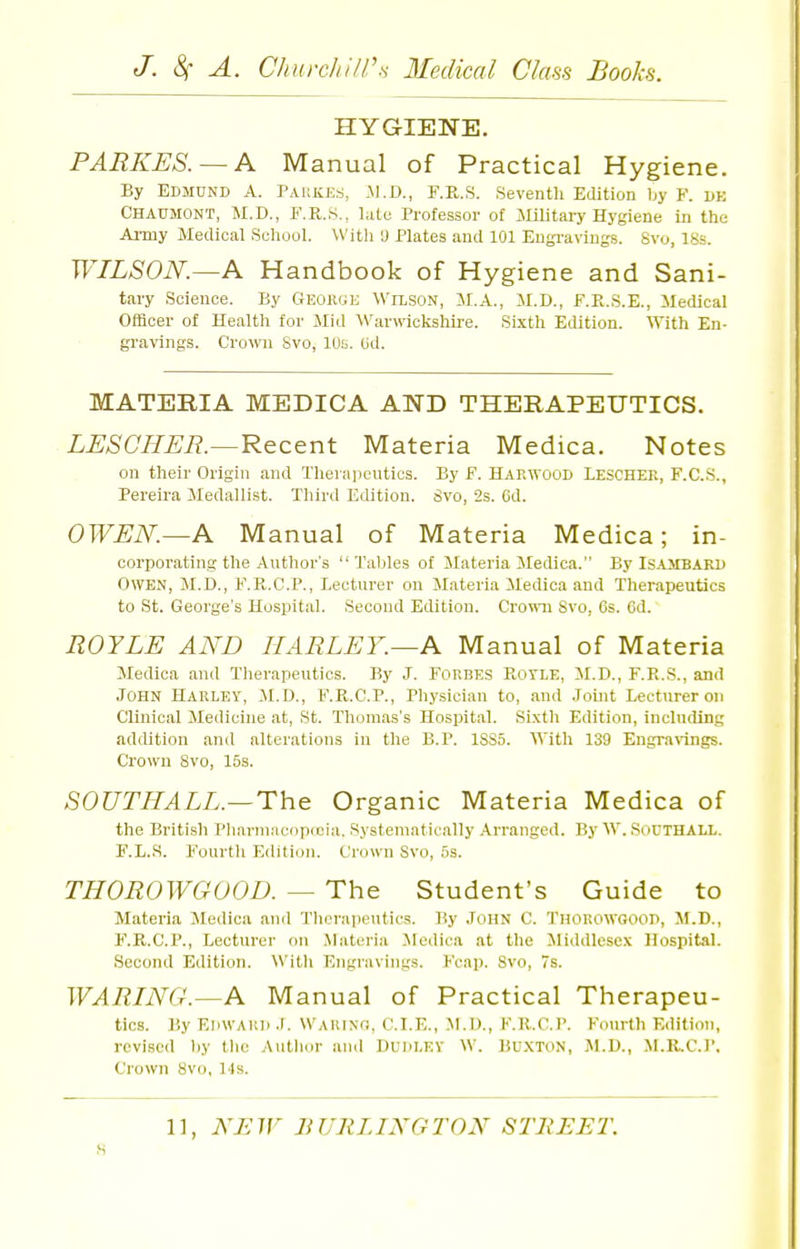 HYGIENE. PARKES. — A Manual of Practical Hygiene. By Edmund A. Paukes, .\1.D., F.R.S. Seventh Edition by F. de Chaumont, M.D., F.R.S., liitc Professor of illlitaiy Hygiene in the Army Medical School. Witli U Plates and 101 Eugi-avings. 8vo, 18s. WILSON.—A Handbook of Hygiene and Sani- tary Science. By Geoikje Wilson, M.A., M.D., F.K.S.E., Medical Officer of Health for Jlid Warwicksliire. Sixth Edition, \f\t\i En- gravings. Crown Svo, 10s. Ud. MATERIA MEDICA AND THERAPEUTICS. LESCIIEE.—Recent Materia Medica. Notes on their Origin and Therajicutics. By F. Harwood Lescher, F.C.S., Pereira Medallist. Third Edition. Svo, 2s. Cd. OWEN.—A M anual of Materia Medica; in- corporating the Author's  Tables of Materia Medica. By Is-UTBArd Owen, M.D., F.K.C.P., Lecturer on Materia Medica and Therapeutics to St. George's Hospital. Second Edition. Crown Svo, 6s. 6d. ROYLE AND HARLEY.—A Manual of Materia Medica and Tlierapeutics. By J. FORBES PiOTLE, M.D., F.R.S., and John Harley, M.D., F.R.C.P., Physician to, and Joint Lecturer on Clinical Medicine at, St. Thomas's Hospital. Sixth Edition, including addition and alterations in the B.P. 1SS5. With 139 Engrarings. Crown Svo, 15s. SOUTHALL.—The Organic Materia Medica of the British Pbarni.'K-opreia. Systematically Arranged. By W. SoUTHALL. F.L.S. Fourtli Editi(jn. Crown Svo, 5s. THOROWGOOD. — The Student's Guide to Materia Medica and Therapeutics. By John C. Thouowgood, M.D., F.R.C.P., Lecturer on .Materia JFcdica at the Middlesex Hospital. Second Edition. With Engravings. Fcap. Svo, 7s. WARING.—A Manual of Practical Therapeu- tics. By EdwAUD .r. Waiuno, C.I.E., M.D., F.R.C.P. Fourth Edition, revised by tlie Autlior and DUDLEY W. BuXTON, Jl.D., M.Il.C.1'. Crown Svo, 14s. 11, NEW BURLINGTON STREET. s