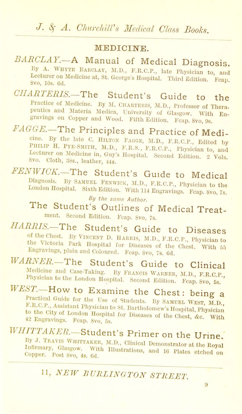 MEDICINE. BARCLAY.~A Manual of Medical Diagnosis By A. WHYTE BAKCLAY, M.D., F.K.C.P., late Pliysician to, and -Leotm-er on Medicine at, St. Georges Hospital. Third Edition Fcan Svo, lOs. 6d. ' CIIARTERIS.~The Student's Guide to the Practice of Medicine. By iM. Charteris, M.D., Professor of Thera- peutics and INIateria Medica, University of Glasgow. With En- gravings on Copper and Wood. Fifth Edition. Fcap. Svo, 9s. FAGGE.—The Principles and Practice of Medi- cine. By the late C. Hilton Fagge, M.D., F.R.C.P., Edited bv ifn,' ^^-D- I'-ii-S., F.II.C.P., Physician to, and LeLtuiei on Medicnie in, Guys Hospital. Second Editiou 2 Vols Svo. Cloth, 3Ss., leather, 44s. FENWICK.~The Student's Guide to Medical Diagnosis. By SAMUEL Fenwiok, M.D., F.R.C P Phvsician to thp London Hospital. Sixth Edition. With u'4 Eugravi^gf Fcap 8vo By the same Author. The Student's Outlines of Medical Treat- ment. Second Edition. Fcap. Svo, 7s. HARRIS.-Thc Student's Guide to Diseases of the Chest. By Vincent D. Harris, M.D., F.R.C.P., Physician to the \ictona Park Hospital for Diseases of the Chest. With 5.5 Engi-avings, plain and Coloured. Fcap. Svo, 7s. 6d. WARNER.~rhe Student's Guide to Clinical Medicine and Case-Taking. ]jy Francis Warner, M.D., FKCP Physician to the London Hospital. Second Edition. Fcap. Svo,' 5s.'' WEST.~Uo^ to Examine the Chest: being a Practical Guide for the Use of Students. By Samuel West, M.D., to ^hp'*° ^^^ 1^-^rtholomew's Hospital. Physiciai to the City of London Hospital for Diseases of the Chest, fee. WiU 42 Eiigi-aviiigs. Fcap. Svo, Ss. IFi/Z^AV^R.-Student's Primer on the Urme '^''''rn finical Demonstrator at the Koyal