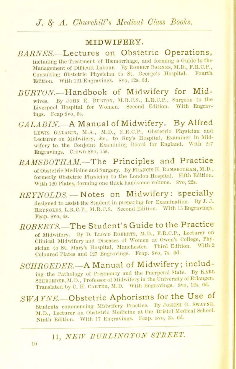 MIDWIFERY. Lectures on Obstetric Operations, including the Treatment of Hicmorrhage, and forming a Guide to the Management of Difficult Labour. By KOBERT P.ARNES, M.D., F.R.C.P., Consulting Obstetric Physician to St. George's Hospital. Fourth Edition. With 121 Engravings. 8vo, 12s. 6d. iJfJi^TOiV^.—Handbook of Midwifery for Mid- wives. By John E. Burton, il.K.C.S., L.E.C.P., Surgeon to the Liverpool Hospital for Women. Second Edition. With Engrav- ings. Fcap 8vo, 6s. GALABIN.—A Manual of Midwifery. By Alfred LEWIS Galabin, M.A., M.D., F.R.C.P., Obstetric Physician and Lecturer on Midwifery, (tc, to Guys Hospital, Examiner in ilid- wifery to the Conjoint E.\amining Board for England. With 227 Engravings, Crown Svo, 15s. RAMSBOTHAM.^ThQ Principles and Practice of Obstetric Medicine and Surgery. By Francis H. RAMSBOTHAii, M.D., formerly Obstetric Physician to the London Hospital. Kfth Edition. With 120 Plates, forming one thick handsome volume. Svo, 22s. REYNOLDS. ~^otcs on Midwifery: specially designed to assist the Student in preparing for Examination. By J. J. KEYNOLDS, L.K.C.P., M.R.C.S. Second Edition. With 15 Engra\-ings. Fcap. Svo, 4s. ROBERTS.—The Student's Guide to the Practice of Midwifery. By D. Lloyd Roberts, M.D., F.E.C.P., Lecturer on Clinical Midwifery and Diseases of Women at Owen's College, Phy- sician to St. Mary's Hospital, JIanchestcr. Third Edition. With 2 Coloured Plates and 127 Engravings. Fcap. Svo, 7s. 6d. SCHROEDER.—A Manual of Midwifery; includ- ing the I'atliology of Pregnancy and the Puerperal State. By Kakl SCIIR0E1)ER,M.I)., Profcssorof Midwifery in the University of Erlangen. Translated l)y C. H. Cauteh, M.D. Witli Engravings. Svo, lis. Gd. SWAYNE.—Obstetric Aphorisms for the Use of Students connneneing Midwifery I'ractice. By .TOSKI'H G. SWAYNE, M.D., Lecturer on Obstetric Medicine at the Bristol Medical SchooL JS'inth Edition. With 17 Engravings. Fcap. Svo, 3s. Cd. 11, NBJF BUBLINGTON STBEET.